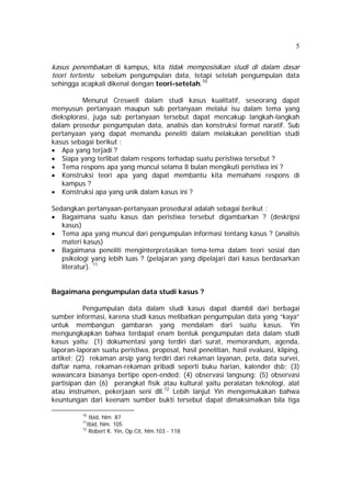 5 
kasus penembakan di kampus, kita tidak memposisikan studi di dalam dasar 
teori tertentu sebelum pengumpulan data, tetapi setelah pengumpulan data 
sehingga acapkali dikenal dengan teori-setelah.10 
Menurut Creswell dalam studi kasus kualitatif, seseorang dapat 
menyusun pertanyaan maupun sub pertanyaan melalui isu dalam tema yang 
dieksplorasi, juga sub pertanyaan tersebut dapat mencakup langkah-langkah 
dalam prosedur pengumpulan data, analisis dan konstruksi format naratif. Sub 
pertanyaan yang dapat memandu peneliti dalam melakukan penelitian studi 
kasus sebagai berikut : 
• Apa yang terjadi ? 
• Siapa yang terlibat dalam respons terhadap suatu peristiwa tersebut ? 
• Tema respons apa yang muncul selama 8 bulan mengikuti peristiwa ini ? 
• Konstruksi teori apa yang dapat membantu kita memahami respons di 
kampus ? 
• Konstruksi apa yang unik dalam kasus ini ? 
Sedangkan pertanyaan-pertanyaan prosedural adalah sebagai berikut : 
• Bagaimana suatu kasus dan peristiwa tersebut digambarkan ? (deskripsi 
kasus) 
• Tema apa yang muncul dari pengumpulan informasi tentang kasus ? (analisis 
materi kasus) 
• Bagaimana peneliti menginterpretasikan tema-tema dalam teori sosial dan 
psikologi yang lebih luas ? (pelajaran yang dipelajari dari kasus berdasarkan 
literatur). 11 
Bagaimana pengumpulan data studi kasus ? 
Pengumpulan data dalam studi kasus dapat diambil dari berbagai 
sumber informasi, karena studi kasus melibatkan pengumpulan data yang “kaya” 
untuk membangun gambaran yang mendalam dari suatu kasus. Yin 
mengungkapkan bahwa terdapat enam bentuk pengumpulan data dalam studi 
kasus yaitu: (1) dokumentasi yang terdiri dari surat, memorandum, agenda, 
laporan-laporan suatu peristiwa, proposal, hasil penelitian, hasil evaluasi, kliping, 
artikel; (2) rekaman arsip yang terdiri dari rekaman layanan, peta, data survei, 
daftar nama, rekaman-rekaman pribadi seperti buku harian, kalender dsb; (3) 
wawancara biasanya bertipe open-ended; (4) observasi langsung; (5) observasi 
partisipan dan (6) perangkat fisik atau kultural yaitu peralatan teknologi, alat 
atau instrumen, pekerjaan seni dll.12 Lebih lanjut Yin mengemukakan bahwa 
keuntungan dari keenam sumber bukti tersebut dapat dimaksimalkan bila tiga 
10 Ibid, hlm. 87 
11Ibid, hlm. 105 
12 Robert K. Yin, Op.Cit, hlm.103 - 118 
 