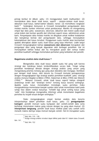 6 
prinsip berikut ini diikuti, yaitu: (1) menggunakan bukti multisumber; (2) 
menciptakan data dasar studi kasus, seperti : catatan-catatan studi kasus, 
dokumen studi kasus, bahan-bahan tabulasi, narasi; (3) memelihara rangkaian 
bukti.13 Sedangkan Asmussen & Creswell menampilkan pengumpulan data 
melalui matriks sumber informasi untuk pembacanya. Matriks ini mengandung 
empat tipe data yaitu: wawancara, observasi, dokumen dan materi audio-visual 
untuk kolom dan bentuk spesifik dari informasi seperti siswa, administrasi untuk 
baris. Penyampaian data melalui matriks ini ditujukan untuk melihat kedalaman 
dan banyaknya bentuk dari pengumpulan data, sehingga menunjukkan 
kekompleksan dari kasus tersebut. Penggunaan suatu matriks akan bermanfaat 
apabila diterapkan dalam suatu studi kasus yang kaya informasi. Lebih lanjut 
Creswell mengungkapkan bahwa wawancara dan observasi merupakan alat 
pengumpul data yang banyak digunakan oleh berbagai penelitian. Hal ini 
menunjukkan bahwa kedua alat itu merupakan pusat dari semua tradisi 
penelitian kualitatif sehingga memerlukan perhatian yang tambahan dari peneliti. 
Bagaimana analisis data studi kasus ? 
Menganalisis data studi kasus adalah suatu hal yang sulit karena 
strategi dan tekniknya belum teridentifikasikan secara baik. Tetapi setiap 
penelitian hendaknya dimulai dengan strategi analisis yang umum yang 
mengandung prioritas tentang apa yang akan dianalisis dan mengapa. Demikian 
pun dengan studi kasus, oleh karena itu Creswell memulai pemaparannya 
dengan mengungkapkan tiga strategi analisis penelitian kualitatif, yaitu: strategi 
analisis menurut Bogdan & Biklen (1992), Huberman & Miles (1994) dan Wolcott 
(1994).14 Menurut Creswell, untuk studi kasus seperti halnya etnografi 
analisisnya terdiri dari “deskripsi terinci” tentang kasus beserta settingnya. 
Apabila suatu kasus menampilkan kronologis suatu peristiwa maka 
menganalisisnya memerlukan banyak sumber data untuk menentukan bukti pada 
setiap fase dalam evolusi kasusnya. Terlebih lagi untuk setting kasus yang 
“unik”, kita hendaknya menganalisa informasi untuk menentukan bagaimana 
peristiwa itu terjadi sesuai dengan settingnya.15 
Stake mengungkapkan empat bentuk analisis data beserta 
interpretasinya dalam penelitian studi kasus, yaitu: (1) pengumpulan 
kategori, peneliti mencari suatu kumpulan dari contoh-contoh data serta 
berharap menemukan makna yang relevan dengan isu yang akan muncul; (2) 
interpretasi langsung, peneliti studi kasus melihat pada satu contoh serta 
menarik makna darinya tanpa mencari banyak contoh. Hal ini merupakan suatu 
13 Ibid, hlm. 119 - 128 
14 Ketiga strategi analisis tersebut dapat dilihat pada tabel 8.1 dalam buku Creswell, 
hlm. 141. 
15 Ibid, hlm. 153 
 