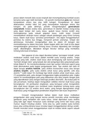 7 
proses dalam menarik data secara terpisah dan menempatkannya kembali secara 
bersama-sama agar lebih bermakna; (3) peneliti membentuk pola dan mencari 
kesepadanan antara dua atau lebih kategori. Kesepadanan ini dapat 
dilaksanakan melalui tabel 2x2 yang menunjukkan hubungan antara dua 
kategori; (4) pada akhirnya, peneliti mengembangkan generalisasi 
naturalistik melalui analisa data, generalisasi ini diambil melalui orang-orang 
yang dapat belajar dari suatu kasus, apakah kasus mereka sendiri atau 
menerapkannya pada sebuah populasi kasus. Lebih lanjut Creswell 
menambahkan deskripsi kasus sebagai sebuah pandangan yang terinci tentang 
kasus. Dalam studi kasus “peristiwa penembakan”, kita dapat menggambarkan 
peristiwa itu selama dua minggu, menyoroti pemain utamanya, tempat dan 
aktivitasnya. Kemudian mengumpilkan data ke dalam 20 kategori dan 
memisahkannya ke dalam lima pola. Dalam bagian akhir dari studi ini kita dapat 
mengembangkan generalisasi tentang kasus tersebut dipandang dari berbagai 
aspek, dibandingkan, dibedakan dengan literatur lainnya yang membahas 
tentang kekerasan di kampus. 
Dari paparan di atas dapat diuraikan bahwa “persiapan terbaik” untuk 
melakukan analisis studi kasus adalah memiliki suatu strategi analisis. Tanpa 
strategi yang baik, analisis studi kasus akan berlangsung sulit karena peneliti 
“bermain dengan data” yang banyak dan alat pengumpul data yang banyak pula. 
Untuk Robert K. Yin merekomendasikan enam tipe sumber informasi seperti yang 
telah dikemukakan pada bagian pengumpulan data. Tipe analisis dari data ini 
dapat berupa analisis holistik, yaitu analisis keseluruhan kasus atau berupa 
analisis terjalin, yaitu suatu analisis untuk kasus yang spesifik, unik atau 
ekstrim.16 Lebih lanjut Yin membagi tiga teknik analisis untuk studi kasus, yaitu 
(1) penjodohan pola, yaitu dengan menggunakan logika penjodohan pola. Logika 
seperti ini membandingkan pola yang didasarkan atas data empirik dengan pola 
yang diprediksikan (atau dengan beberapa prediksi alternatif). Jika kedua pola ini 
ada persamaan, hasilnya dapat menguatkan validitas internal studi kasus yang 
bersangkutan; (2) pembuatan eksplanasi, yang bertujuan untuk menganalisis 
data studi kasus dengan cara membuat suatu eksplanasi tentang kasus yang 
bersangkutan dan (3) analisis deret waktu, yang banyak dipergunakan untuk 
studi kasus yang menggunakan pendekatan eksperimen dan kuasi eksperimen.17 
Creswell mengemukakan bahwa dalam studi kasus melibatkan 
pengumpulan data yang banyak karena peneliti mencoba untuk membangun 
gambaran yang mendalam dari suatu kasus. Untuk diperlukan suatu analisis 
yang baik agar dapat menyusun suatu deskripsi yang terinci dari kasus yang 
muncul. Seperti misalnya analisis tema atau isu, yakni analisis suatu konteks 
kasus atau setting dimana kasus tersebut dapat menggambarkan dirinya sendiri. 
Peneliti mencoba untuk menggambarkan studi ini melalui teknik seperti sebuah 
16 Ibid, hlm. 63 
17 Robert K. Yin, hlm. 140-150 
 