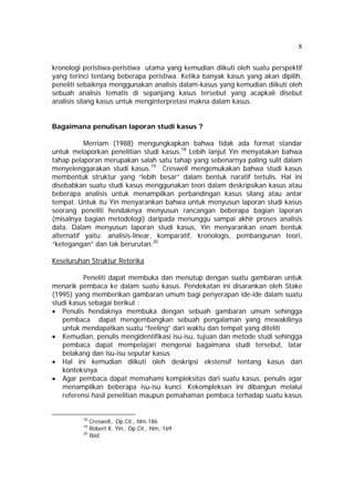 8 
kronologi peristiwa-peristiwa utama yang kemudian diikuti oleh suatu perspektif 
yang terinci tentang beberapa peristiwa. Ketika banyak kasus yang akan dipilih, 
peneliti sebaiknya menggunakan analisis dalam-kasus yang kemudian diikuti oleh 
sebuah analisis tematis di sepanjang kasus tersebut yang acapkali disebut 
analisis silang kasus untuk menginterpretasi makna dalam kasus. 
Bagaimana penulisan laporan studi kasus ? 
Merriam (1988) mengungkapkan bahwa tidak ada format standar 
untuk melaporkan penelitian studi kasus.18 Lebih lanjut Yin menyatakan bahwa 
tahap pelaporan merupakan salah satu tahap yang sebenarnya paling sulit dalam 
menyelenggarakan studi kasus.19 Creswell mengemukakan bahwa studi kasus 
membentuk struktur yang “lebih besar” dalam bentuk naratif tertulis. Hal ini 
disebabkan suatu studi kasus menggunakan teori dalam deskripsikan kasus atau 
beberapa analisis untuk menampilkan perbandingan kasus silang atau antar 
tempat. Untuk itu Yin menyarankan bahwa untuk menyusun laporan studi kasus 
seorang peneliti hendaknya menyusun rancangan beberapa bagian laporan 
(misalnya bagian metodologi) daripada menunggu sampai akhir proses analisis 
data. Dalam menyusun laporan studi kasus, Yin menyarankan enam bentuk 
alternatif yaitu: analisis-linear, komparatif, kronologis, pembangunan teori, 
“ketegangan” dan tak berurutan.20 
Keseluruhan Struktur Retorika 
Peneliti dapat membuka dan menutup dengan suatu gambaran untuk 
menarik pembaca ke dalam suatu kasus. Pendekatan ini disarankan oleh Stake 
(1995) yang memberikan gambaran umum bagi penyerapan ide-ide dalam suatu 
studi kasus sebagai berikut : 
• Penulis hendaknya membuka dengan sebuah gambaran umum sehingga 
pembaca dapat mengembangkan sebuah pengalaman yang mewakilinya 
untuk mendapatkan suatu “feeling” dari waktu dan tempat yang diteliti 
• Kemudian, penulis mengidentifikasi isu-isu, tujuan dan metode studi sehingga 
pembaca dapat mempelajari mengenai bagaimana studi tersebut, latar 
belakang dan isu-isu seputar kasus 
• Hal ini kemudian diikuti oleh deskripsi ekstensif tentang kasus dan 
konteksnya 
• Agar pembaca dapat memahami kompleksitas dari suatu kasus, penulis agar 
menampilkan beberapa isu-isu kunci. Kekompleksan ini dibangun melalui 
referensi hasil penelitian maupun pemahaman pembaca terhadap suatu kasus 
18 Creswell,. Op.Cit., hlm.186 
19 Robert K. Yin., Op.Cit., hlm. 169 
20 Ibid 
 
