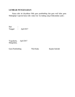 LEMBAR PENGESAHAN
Karya tulis ini disyahkan Oleh guru pembimbing dan guru wali kelas guna
Melengkapi Laporan karya tulis study tour ke malang yang di laksanakan pada :
Hari :
Tanggal : April 2017
Yogyakarta, April 2017
Mengetahui,
Guru Pembimbing Wali Kelas Kepala Sekolah
 