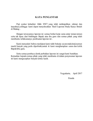 KATA PENGANTAR
Puji syukur kehadirat Allah SWT yang telah melimpahkan rahmat dan
inayahnya,sehingga kami dapat menyelesaikan Hasil Laporan Study Karya Ilmiah
di Malang .
Dengan tersusunnya laporan ini semua berkat kerja sama antar teman-teman
serta tak lepas dari bimbingan Bapak atau ibu guru dan semua pihak yang telah
membantu terlaksananya pembuatan laporan ini .
Kami menyadari bahwa meskipun kami telah bekerja secaramaksimal,namun
masih banyak yang perlu diperbaiki,untuk iti kami mengharapkan saran dan kritik
Bapak/kbu guru.
Serta semua pembaca demk perbaikan laporan ini sangat kami butuhkan.
Kemudian kepada semua pihak yang telah membantu di dalam penynsunan laporan
ini kami mengucapkan banyak terima kasih.
Yogyakarta, April 2017
Penulis
 