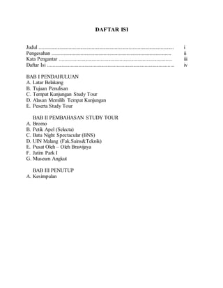 DAFTAR ISI
Judul ......................................................................................................... i
Pengesahan ............................................................................................. ii
Kata Pengantar ........................................................................................ iii
Daftar Isi ................................................................................................... iv
BAB I PENDAHULUAN
A. Latar Belakang
B. Tujuan Penulisan
C. Tempat Kunjungan Study Tour
D. Alasan Memilih Tempat Kunjungan
E. Peserta Study Tour
BAB II PEMBAHASAN STUDY TOUR
A. Bromo
B. Petik Apel (Selecta)
C. Batu Night Spectacular (BNS)
D. UIN Malang (Fak.Sains&Teknik)
E. Pusat Oleh – Oleh Brawijaya
F. Jatim Park I
G. Museum Angkut
BAB III PENUTUP
A. Kesimpulan
 