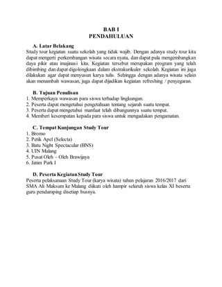BAB I
PENDAHULUAN
A. Latar Belakang
Study tour kegiatan suatu sekolah yang tidak wajib. Dengan adanya study tour kita
dapat mengerti perkembangan wisata secara nyata, dan dapat pula mengembangkan
daya pikir atau imajinasi kita. Kegiatan tersebut merupakan program yang telah
dibimbing dan dapat digolongkaan dalam ekstrakurikuler sekolah. Kegiatan ini juga
dilakukan agar dapat menyusun karya tulis. Sehingga dengan adanya wisata selain
akan menambah wawasan, juga dapat dijadikan kegiatan refreshing / penyegaran.
B. Tujuan Penulisan
1. Memperkaya wawasan para siswa terhadap lingkungan.
2. Peserta dapat mengetahui pengetahuan tentang sejarah suatu tempat.
3. Peserta dapat mengetahui manfaat telah dibangunnya suatu tempat.
4. Memberi kesempatan kepada para siswa untuk mengadakan pengamatan.
C. Tempat Kunjungan Study Tour
1. Bromo
2. Petik Apel (Selecta)
3. Batu Night Spectacular (BNS)
4. UIN Malang
5. Pusat Oleh – Oleh Brawijaya
6. Jatim Park I
D. Peserta KegiatanStudy Tour
Peserta pelaksanaan Study Tour (karya wisata) tahun pelajaran 2016/2017 dari
SMA Ali Maksum ke Malang diikuti oleh hampir seluruh siswa kelas XI beserta
guru pendamping disetiap busnya.
 