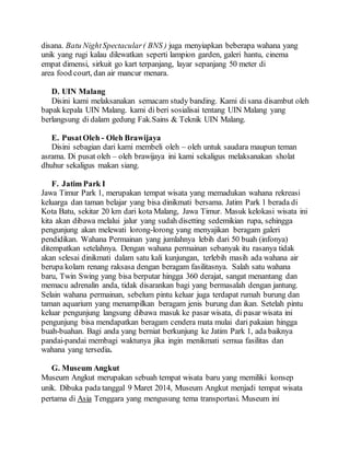 disana. Batu NightSpectacular( BNS ) juga menyiapkan beberapa wahana yang
unik yang rugi kalau dilewatkan seperti lampion garden, galeri hantu, cinema
empat dimensi, sirkuit go kart terpanjang, layar sepanjang 50 meter di
area food court, dan air mancur menara.
D. UIN Malang
Disini kami melaksanakan semacam study banding. Kami di sana disambut oleh
bapak kepala UIN Malang. kami di beri sosialisai tentang UIN Malang yang
berlangsung di dalam gedung Fak.Sains & Teknik UIN Malang.
E. PusatOleh - Oleh Brawijaya
Disini sebagian dari kami membeli oleh – oleh untuk saudara maupun teman
asrama. Di pusat oleh – oleh brawijaya ini kami sekaligus melaksanakan sholat
dhuhur sekaligus makan siang.
F. Jatim Park I
Jawa Timur Park 1, merupakan tempat wisata yang memadukan wahana rekreasi
keluarga dan taman belajar yang bisa dinikmati bersama. Jatim Park 1 berada di
Kota Batu, sekitar 20 km dari kota Malang, Jawa Timur. Masuk kelokasi wisata ini
kita akan dibawa melalui jalur yang sudah disetting sedemikian rupa, sehingga
pengunjung akan melewati lorong-lorong yang menyajikan beragam galeri
pendidikan. Wahana Permainan yang jumlahnya lebih dari 50 buah (infonya)
ditempatkan setelahnya. Dengan wahana permainan sebanyak itu rasanya tidak
akan selesai dinikmati dalam satu kali kunjungan, terlebih masih ada wahana air
berupa kolam renang raksasa dengan beragam fasilitasnya. Salah satu wahana
baru, Twin Swing yang bisa berputar hingga 360 derajat, sangat menantang dan
memacu adrenalin anda, tidak disarankan bagi yang bermasalah dengan jantung.
Selain wahana permainan, sebelum pintu keluar juga terdapat rumah burung dan
taman aquarium yang menampilkan beragam jenis burung dan ikan. Setelah pintu
keluar pengunjung langsung dibawa masuk ke pasar wisata, di pasar wisata ini
pengunjung bisa mendapatkan beragam cendera mata mulai dari pakaian hingga
buah-buahan. Bagi anda yang berniat berkunjung ke Jatim Park 1, ada baiknya
pandai-pandai membagi waktunya jika ingin menikmati semua fasilitas dan
wahana yang tersedia.
G. Museum Angkut
Museum Angkut merupakan sebuah tempat wisata baru yang memiliki konsep
unik. Dibuka pada tanggal 9 Maret 2014, Museum Angkut menjadi tempat wisata
pertama di Asia Tenggara yang mengusung tema transportasi. Museum ini
 