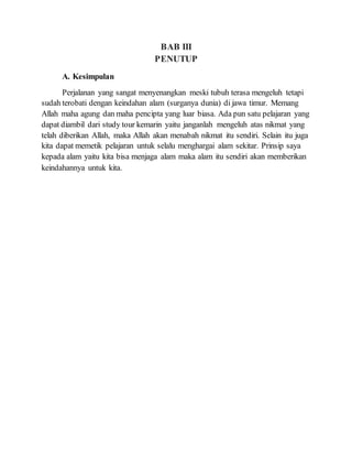 BAB III
PENUTUP
A. Kesimpulan
Perjalanan yang sangat menyenangkan meski tubuh terasa mengeluh tetapi
sudah terobati dengan keindahan alam (surganya dunia) di jawa timur. Memang
Allah maha agung dan maha pencipta yang luar biasa. Ada pun satu pelajaran yang
dapat diambil dari study tour kemarin yaitu janganlah mengeluh atas nikmat yang
telah diberikan Allah, maka Allah akan menabah nikmat itu sendiri. Selain itu juga
kita dapat memetik pelajaran untuk selalu menghargai alam sekitar. Prinsip saya
kepada alam yaitu kita bisa menjaga alam maka alam itu sendiri akan memberikan
keindahannya untuk kita.
 