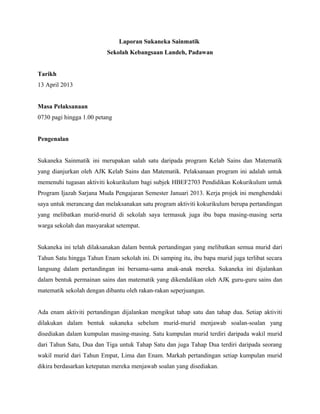 Laporan Sukaneka Sainmatik
Sekolah Kebangsaan Landeh, Padawan
Tarikh
13 April 2013
Masa Pelaksanaan
0730 pagi hingga 1.00 petang
Pengenalan
Sukaneka Sainmatik ini merupakan salah satu daripada program Kelab Sains dan Matematik
yang dianjurkan oleh AJK Kelab Sains dan Matematik. Pelaksanaan program ini adalah untuk
memenuhi tugasan aktiviti kokurikulum bagi subjek HBEF2703 Pendidikan Kokurikulum untuk
Program Ijazah Sarjana Muda Pengajaran Semester Januari 2013. Kerja projek ini menghendaki
saya untuk merancang dan melaksanakan satu program aktiviti kokurikulum berupa pertandingan
yang melibatkan murid-murid di sekolah saya termasuk juga ibu bapa masing-masing serta
warga sekolah dan masyarakat setempat.
Sukaneka ini telah dilaksanakan dalam bentuk pertandingan yang melibatkan semua murid dari
Tahun Satu hingga Tahun Enam sekolah ini. Di samping itu, ibu bapa murid juga terlibat secara
langsung dalam pertandingan ini bersama-sama anak-anak mereka. Sukaneka ini dijalankan
dalam bentuk permainan sains dan matematik yang dikendalikan oleh AJK guru-guru sains dan
matematik sekolah dengan dibantu oleh rakan-rakan seperjuangan.
Ada enam aktiviti pertandingan dijalankan mengikut tahap satu dan tahap dua. Setiap aktiviti
dilakukan dalam bentuk sukaneka sebelum murid-murid menjawab soalan-soalan yang
disediakan dalam kumpulan masing-masing. Satu kumpulan murid terdiri daripada wakil murid
dari Tahun Satu, Dua dan Tiga untuk Tahap Satu dan juga Tahap Dua terdiri daripada seorang
wakil murid dari Tahun Empat, Lima dan Enam. Markah pertandingan setiap kumpulan murid
dikira berdasarkan ketepatan mereka menjawab soalan yang disediakan.
 
