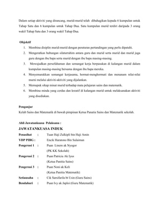 Dalam setiap aktiviti yang dirancang, murid-murid telah dibahagikan kepada 6 kumpulan untuk
Tahap Satu dan 6 kumpulan untuk Tahap Dua. Satu kumpulan murid terdiri daripada 3 orang
wakil Tahap Satu dan 3 orang wakil Tahap Dua.
Objektif
1. Membina disiplin murid-murid dengan peraturan pertandingan yang perlu dipatuhi.
2. Mengeratkan hubungan silaturrahim antara guru dan murid serta murid dan murid juga
guru dengan ibu bapa serta murid dengan ibu bapa masing-masing.
3. Mewujudkan persefahaman dan semangat kerja berpasukan di kalangan murid dalam
kumpulan masing-masing bersama dengan ibu bapa mereka.
4. Menyemarakkan semangat kerjasama, hormat-menghormati dan menanam nilai-nilai
murni melalui aktiviti-aktiviti yang dijalankan.
5. Memupuk sikap minat murid terhadap mata pelajaran sains dan matematik.
6. Membina minda yang cerdas dan kreatif di kalangan murid untuk melaksanakan aktiviti
yang disediakan.
Penganjur
Kelab Sains dan Matematik di bawah pimpinan Ketua Panatia Sains dan Matematik sekolah.
Ahli Jawatankuasa Pelaksana :
JAWATANKUASA INDUK
Penasihat : Tuan Haji Zulkipli bin Haji Amin
YDP PIBG : Encik Haratono Bin Sulaiman
Pengerusi 1 : Puan Linem ak Nyogor
(PK KK Sekolah)
Pengerusi 2 : Puan Patricia Ak Iyus
(Ketua Panitia Sains)
Pengerusi 3 : Puan Noni ak Keli
(Ketua Panitia Matematik)
Setiausaha : Cik Sarsifarila bt Usin (Guru Sains)
Bendahari : Puan Ivy ak Japloi (Guru Matematik)
 