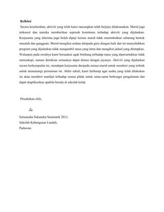 Refleksi
Secara keseluruhan, aktiviti yang telah kami rancangkan telah berjaya dilaksanakan. Murid juga
terkawal dan mereka memberikan sepenuh komitmen terhadap aktiviti yang dijalankan.
Kerjasama yang diterima juga boleh dipuji kerana murid tidak menimbulkan sebarang bentuk
masalah dan gangguan. Murid mengikut arahan daripada guru dengan baik dan ini menyebabkan
program yang dijalankan tidak mengambil masa yang lama dan mengikut jadual yang ditetapkan.
Walaupun pada awalnya kami berasakan agak bimbang terhadap masa yang diperuntukkan tidak
mencukupi, namun demikian semuanya dapat diatasi dengan jayanya. Aktiviti yang dijalankan
secara berkumpulan ini, mendapat kerjasama daripada semua murid untuk memberi yang terbaik
untuk memenangi permainan ini. Akhir sekali, kami berharap agar usaha yang telah dilakukan
ini akan memberi manfaat terhadap semua pihak untuk sama-sama berkongsi pengalaman dan
dapat diaplikasikan apabila berada di sekolah kelak.
Disediakan oleh,
Sac
Setiausaha Sukaneka Sainmatik 2013,
Sekolah Kebangsaan Landeh,
Padawan.
 