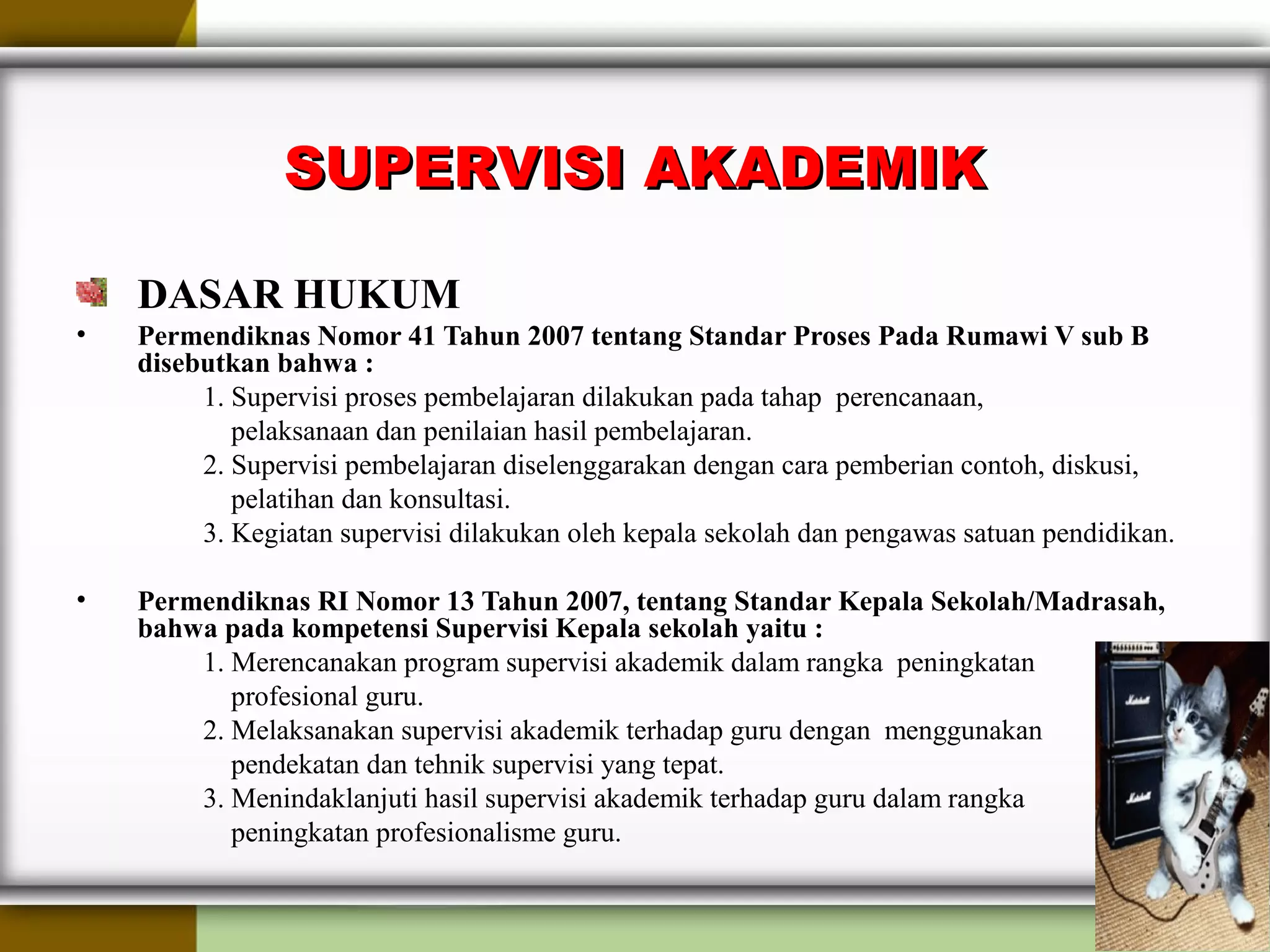 SUPERVISI AKADEMIKSUPERVISI AKADEMIK
DASAR HUKUM
• Permendiknas Nomor 41 Tahun 2007 tentang Standar Proses Pada Rumawi V sub B
disebutkan bahwa :
1. Supervisi proses pembelajaran dilakukan pada tahap perencanaan,
pelaksanaan dan penilaian hasil pembelajaran.
2. Supervisi pembelajaran diselenggarakan dengan cara pemberian contoh, diskusi,
pelatihan dan konsultasi.
3. Kegiatan supervisi dilakukan oleh kepala sekolah dan pengawas satuan pendidikan.
• Permendiknas RI Nomor 13 Tahun 2007, tentang Standar Kepala Sekolah/Madrasah,
bahwa pada kompetensi Supervisi Kepala sekolah yaitu :
1. Merencanakan program supervisi akademik dalam rangka peningkatan
profesional guru.
2. Melaksanakan supervisi akademik terhadap guru dengan menggunakan
pendekatan dan tehnik supervisi yang tepat.
3. Menindaklanjuti hasil supervisi akademik terhadap guru dalam rangka
peningkatan profesionalisme guru.
 
