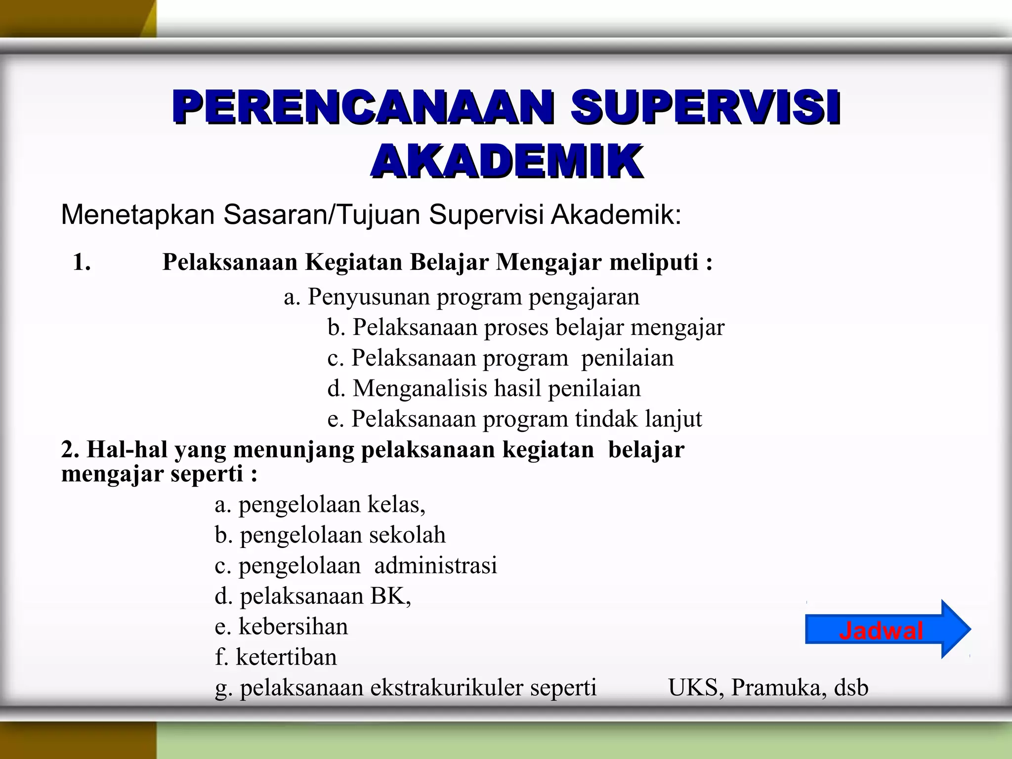 PERENCANAAN SUPERVISIPERENCANAAN SUPERVISI
AKADEMIKAKADEMIK
Menetapkan Sasaran/Tujuan Supervisi Akademik:
1. Pelaksanaan Kegiatan Belajar Mengajar meliputi :
a. Penyusunan program pengajaran
b. Pelaksanaan proses belajar mengajar
c. Pelaksanaan program penilaian
d. Menganalisis hasil penilaian
e. Pelaksanaan program tindak lanjut
2. Hal-hal yang menunjang pelaksanaan kegiatan  belajar                      
mengajar seperti : 
a. pengelolaan kelas,
b. pengelolaan sekolah
c. pengelolaan administrasi
d. pelaksanaan BK,
e. kebersihan
f. ketertiban
g. pelaksanaan ekstrakurikuler seperti UKS, Pramuka, dsb
Jadwal
 
