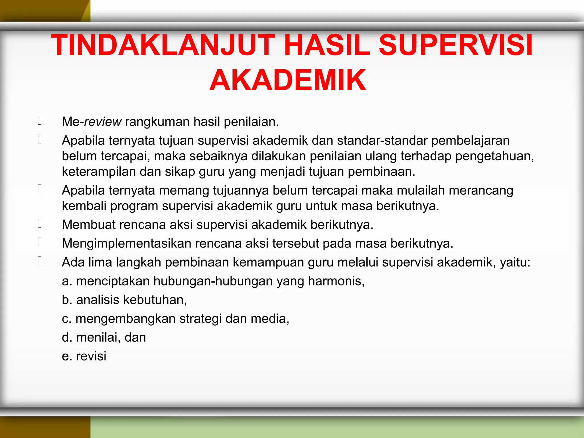 TINDAKLANJUT HASIL SUPERVISI
AKADEMIK
 Me-review rangkuman hasil penilaian.
 Apabila ternyata tujuan supervisi akademik dan standar-standar pembelajaran
belum tercapai, maka sebaiknya dilakukan penilaian ulang terhadap pengetahuan,
keterampilan dan sikap guru yang menjadi tujuan pembinaan.
 Apabila ternyata memang tujuannya belum tercapai maka mulailah merancang
kembali program supervisi akademik guru untuk masa berikutnya.
 Membuat rencana aksi supervisi akademik berikutnya.
 Mengimplementasikan rencana aksi tersebut pada masa berikutnya.
 Ada lima langkah pembinaan kemampuan guru melalui supervisi akademik, yaitu:
a. menciptakan hubungan-hubungan yang harmonis,
b. analisis kebutuhan,
c. mengembangkan strategi dan media,
d. menilai, dan
e. revisi
 