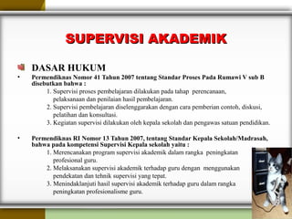 SUPERVISI AKADEMIKSUPERVISI AKADEMIK
DASAR HUKUM
• Permendiknas Nomor 41 Tahun 2007 tentang Standar Proses Pada Rumawi V sub B
disebutkan bahwa :
1. Supervisi proses pembelajaran dilakukan pada tahap perencanaan,
pelaksanaan dan penilaian hasil pembelajaran.
2. Supervisi pembelajaran diselenggarakan dengan cara pemberian contoh, diskusi,
pelatihan dan konsultasi.
3. Kegiatan supervisi dilakukan oleh kepala sekolah dan pengawas satuan pendidikan.
• Permendiknas RI Nomor 13 Tahun 2007, tentang Standar Kepala Sekolah/Madrasah,
bahwa pada kompetensi Supervisi Kepala sekolah yaitu :
1. Merencanakan program supervisi akademik dalam rangka peningkatan
profesional guru.
2. Melaksanakan supervisi akademik terhadap guru dengan menggunakan
pendekatan dan tehnik supervisi yang tepat.
3. Menindaklanjuti hasil supervisi akademik terhadap guru dalam rangka
peningkatan profesionalisme guru.
 