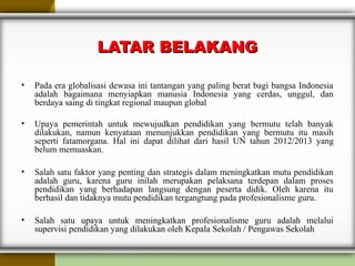 LATAR BELAKANGLATAR BELAKANG
• Pada era globalisasi dewasa ini tantangan yang paling berat bagi bangsa Indonesia
adalah bagaimana menyiapkan manusia Indonesia yang cerdas, unggul, dan
berdaya saing di tingkat regional maupun global
• Upaya pemerintah untuk mewujudkan pendidikan yang bermutu telah banyak
dilakukan, namun kenyataan menunjukkan pendidikan yang bermutu itu masih
seperti fatamorgana. Hal ini dapat dilihat dari hasil UN tahun 2012/2013 yang
belum memuaskan.
• Salah satu faktor yang penting dan strategis dalam meningkatkan mutu pendidikan
adalah guru, karena guru inilah merupakan pelaksana terdepan dalam proses
pendidikan yang berhadapan langsung dengan peserta didik. Oleh karena itu
berhasil dan tidaknya mutu pendidikan tergangtung pada profesionalisme guru.
• Salah satu upaya untuk meningkatkan profesionalisme guru adalah melalui
supervisi pendidikan yang dilakukan oleh Kepala Sekolah / Pengawas Sekolah
 