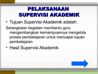 PELAKSANAANPELAKSANAAN
SUPERVISI AKADEMIKSUPERVISI AKADEMIK
• Tujuan Supervisi Akademik adalah:
Serangkaian kegiatan membantu guru
mengembangkan kemampuannya mengelola
proses pembelajaran untuk mencapai tujuan
pembelajaran
• Hasil Supervisi Akademik
 