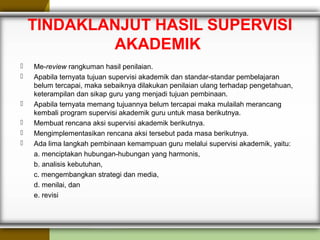 TINDAKLANJUT HASIL SUPERVISI
AKADEMIK
 Me-review rangkuman hasil penilaian.
 Apabila ternyata tujuan supervisi akademik dan standar-standar pembelajaran
belum tercapai, maka sebaiknya dilakukan penilaian ulang terhadap pengetahuan,
keterampilan dan sikap guru yang menjadi tujuan pembinaan.
 Apabila ternyata memang tujuannya belum tercapai maka mulailah merancang
kembali program supervisi akademik guru untuk masa berikutnya.
 Membuat rencana aksi supervisi akademik berikutnya.
 Mengimplementasikan rencana aksi tersebut pada masa berikutnya.
 Ada lima langkah pembinaan kemampuan guru melalui supervisi akademik, yaitu:
a. menciptakan hubungan-hubungan yang harmonis,
b. analisis kebutuhan,
c. mengembangkan strategi dan media,
d. menilai, dan
e. revisi
 