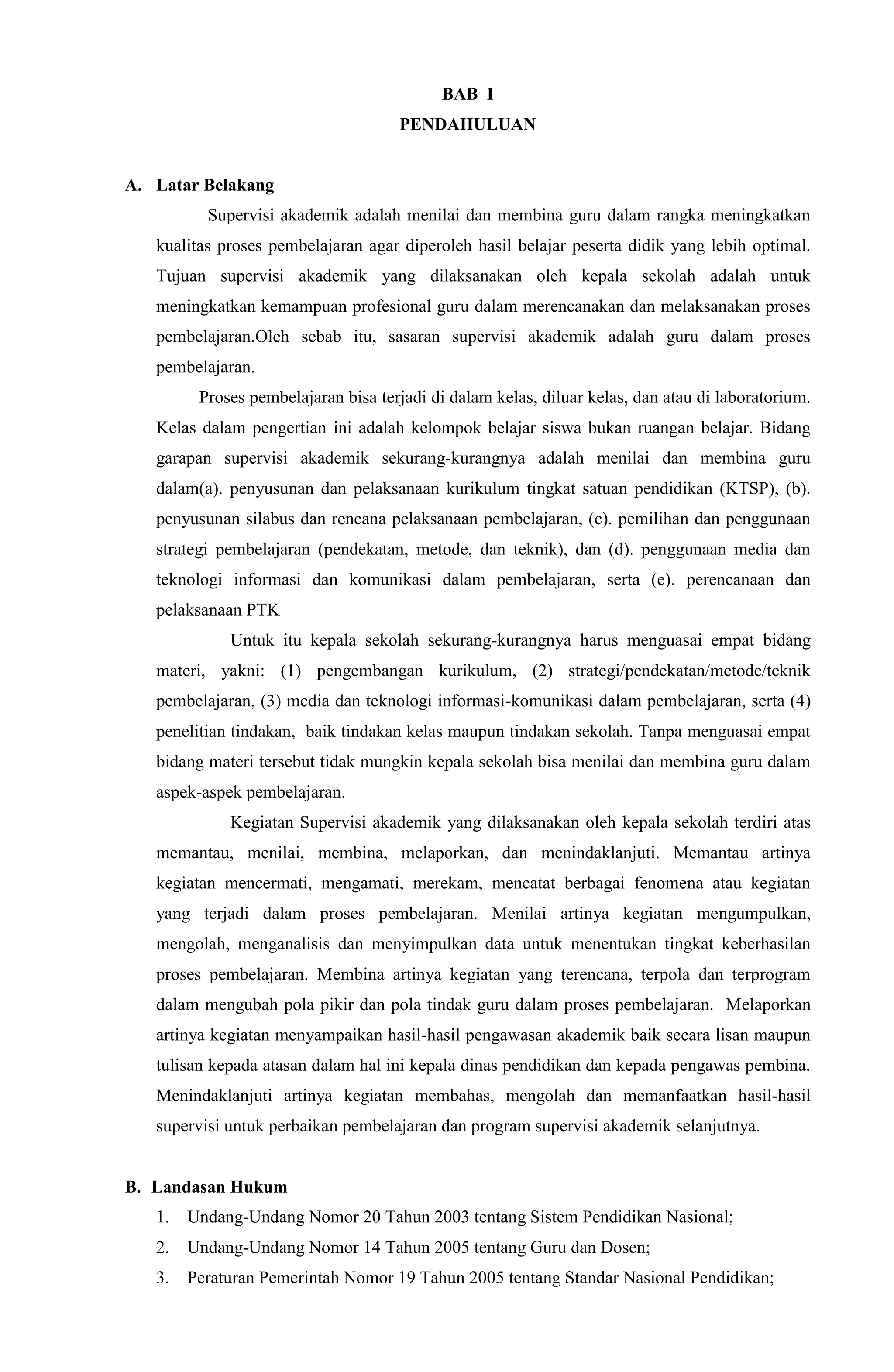 BAB I
PENDAHULUAN
A. Latar Belakang
Supervisi akademik adalah menilai dan membina guru dalam rangka meningkatkan
kualitas proses pembelajaran agar diperoleh hasil belajar peserta didik yang lebih optimal.
Tujuan supervisi akademik yang dilaksanakan oleh kepala sekolah adalah untuk
meningkatkan kemampuan profesional guru dalam merencanakan dan melaksanakan proses
pembelajaran.Oleh sebab itu, sasaran supervisi akademik adalah guru dalam proses
pembelajaran.
Proses pembelajaran bisa terjadi di dalam kelas, diluar kelas, dan atau di laboratorium.
Kelas dalam pengertian ini adalah kelompok belajar siswa bukan ruangan belajar. Bidang
garapan supervisi akademik sekurang-kurangnya adalah menilai dan membina guru
dalam(a). penyusunan dan pelaksanaan kurikulum tingkat satuan pendidikan (KTSP), (b).
penyusunan silabus dan rencana pelaksanaan pembelajaran, (c). pemilihan dan penggunaan
strategi pembelajaran (pendekatan, metode, dan teknik), dan (d). penggunaan media dan
teknologi informasi dan komunikasi dalam pembelajaran, serta (e). perencanaan dan
pelaksanaan PTK
Untuk itu kepala sekolah sekurang-kurangnya harus menguasai empat bidang
materi, yakni: (1) pengembangan kurikulum, (2) strategi/pendekatan/metode/teknik
pembelajaran, (3) media dan teknologi informasi-komunikasi dalam pembelajaran, serta (4)
penelitian tindakan, baik tindakan kelas maupun tindakan sekolah. Tanpa menguasai empat
bidang materi tersebut tidak mungkin kepala sekolah bisa menilai dan membina guru dalam
aspek-aspek pembelajaran.
Kegiatan Supervisi akademik yang dilaksanakan oleh kepala sekolah terdiri atas
memantau, menilai, membina, melaporkan, dan menindaklanjuti. Memantau artinya
kegiatan mencermati, mengamati, merekam, mencatat berbagai fenomena atau kegiatan
yang terjadi dalam proses pembelajaran. Menilai artinya kegiatan mengumpulkan,
mengolah, menganalisis dan menyimpulkan data untuk menentukan tingkat keberhasilan
proses pembelajaran. Membina artinya kegiatan yang terencana, terpola dan terprogram
dalam mengubah pola pikir dan pola tindak guru dalam proses pembelajaran. Melaporkan
artinya kegiatan menyampaikan hasil-hasil pengawasan akademik baik secara lisan maupun
tulisan kepada atasan dalam hal ini kepala dinas pendidikan dan kepada pengawas pembina.
Menindaklanjuti artinya kegiatan membahas, mengolah dan memanfaatkan hasil-hasil
supervisi untuk perbaikan pembelajaran dan program supervisi akademik selanjutnya.
B. Landasan Hukum
1. Undang-Undang Nomor 20 Tahun 2003 tentang Sistem Pendidikan Nasional;
2. Undang-Undang Nomor 14 Tahun 2005 tentang Guru dan Dosen;
3. Peraturan Pemerintah Nomor 19 Tahun 2005 tentang Standar Nasional Pendidikan;
 