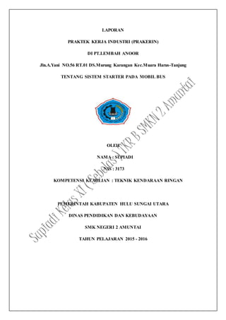 LAPORAN
PRAKTEK KERJA INDUSTRI (PRAKERIN)
DI PT.LEMBAH ANOOR
Jln.A.Yani NO.56 RT.01 DS.Murung Karangan Kec.Muara Harus-Tanjung
TENTANG SISTEM STARTER PADA MOBIL BUS
OLEH
NAMA : SUPIADI
NIS : 3173
KOMPETENSI KEAHLIAN : TEKNIK KENDARAAN RINGAN
PEMERINTAH KABUPATEN HULU SUNGAI UTARA
DINAS PENDIDIKAN DAN KEBUDAYAAN
SMK NEGERI 2 AMUNTAI
TAHUN PELAJARAN 2015 - 2016
 