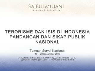 Jl. Kusumaatmaja No. 59, Menteng, Jakarta Pusat 10340
kontak@saifulmujani.com | www.saifulmujani.com
TERORISME DAN ISIS DI INDONESIA
PANDANGAN DAN SIKAP PUBLIK
NASIONAL
Temuan Survei Nasional:
10 – 20 Desember 2015
 