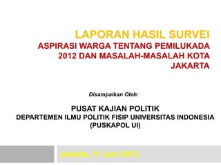 LAPORAN HASIL SURVEI
     ASPIRASI WARGA TENTANG PEMILUKADA
         2012 DAN MASALAH-MASALAH KOTA
                               JAKARTA


                  Disampaikan Oleh:

              PUSAT KAJIAN POLITIK
DEPARTEMEN ILMU POLITIK FISIP UNIVERSITAS INDONESIA
                 (PUSKAPOL UI)



           Jakarta, 11 Juni 2012
 