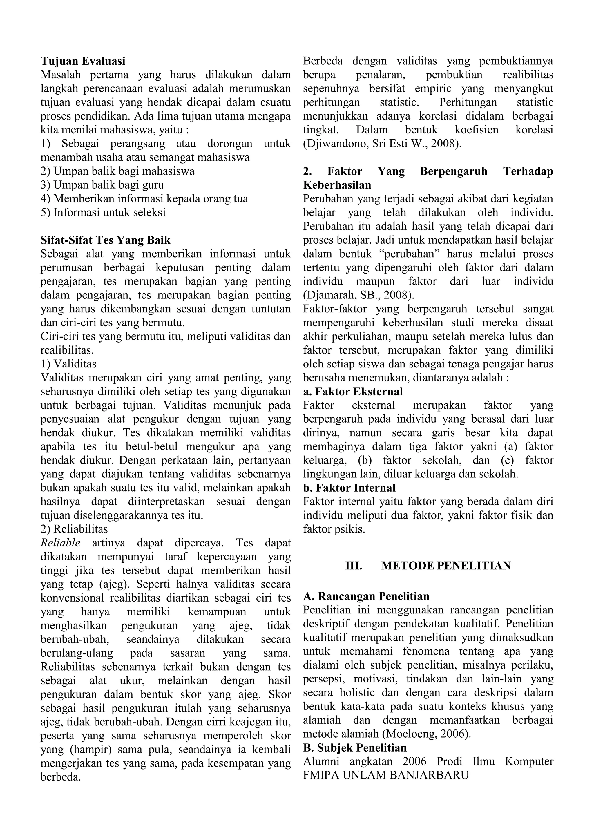 Tujuan Evaluasi
Masalah pertama yang harus dilakukan dalam
langkah perencanaan evaluasi adalah merumuskan
tujuan evaluasi yang hendak dicapai dalam csuatu
proses pendidikan. Ada lima tujuan utama mengapa
kita menilai mahasiswa, yaitu :
1) Sebagai perangsang atau dorongan untuk
menambah usaha atau semangat mahasiswa
2) Umpan balik bagi mahasiswa
3) Umpan balik bagi guru
4) Memberikan informasi kepada orang tua
5) Informasi untuk seleksi

Berbeda dengan validitas yang pembuktiannya
berupa
penalaran,
pembuktian
realibilitas
sepenuhnya bersifat empiric yang menyangkut
perhitungan
statistic.
Perhitungan
statistic
menunjukkan adanya korelasi didalam berbagai
tingkat. Dalam bentuk koefisien korelasi
(Djiwandono, Sri Esti W., 2008).

2. Faktor Yang Berpengaruh Terhadap
Keberhasilan
Perubahan yang terjadi sebagai akibat dari kegiatan
belajar yang telah dilakukan oleh individu.
Perubahan itu adalah hasil yang telah dicapai dari
proses belajar. Jadi untuk mendapatkan hasil belajar
Sifat-Sifat Tes Yang Baik
Sebagai alat yang memberikan informasi untuk dalam bentuk “perubahan” harus melalui proses
perumusan berbagai keputusan penting dalam tertentu yang dipengaruhi oleh faktor dari dalam
pengajaran, tes merupakan bagian yang penting individu maupun faktor dari luar individu
dalam pengajaran, tes merupakan bagian penting (Djamarah, SB., 2008).
yang harus dikembangkan sesuai dengan tuntutan Faktor-faktor yang berpengaruh tersebut sangat
dan ciri-ciri tes yang bermutu.
mempengaruhi keberhasilan studi mereka disaat
Ciri-ciri tes yang bermutu itu, meliputi validitas dan akhir perkuliahan, maupu setelah mereka lulus dan
realibilitas.
faktor tersebut, merupakan faktor yang dimiliki
1) Validitas
oleh setiap siswa dan sebagai tenaga pengajar harus
Validitas merupakan ciri yang amat penting, yang berusaha menemukan, diantaranya adalah :
seharusnya dimiliki oleh setiap tes yang digunakan a. Faktor Eksternal
untuk berbagai tujuan. Validitas menunjuk pada Faktor eksternal merupakan faktor yang
penyesuaian alat pengukur dengan tujuan yang berpengaruh pada individu yang berasal dari luar
hendak diukur. Tes dikatakan memiliki validitas dirinya, namun secara garis besar kita dapat
apabila tes itu betul-betul mengukur apa yang membaginya dalam tiga faktor yakni (a) faktor
hendak diukur. Dengan perkataan lain, pertanyaan keluarga, (b) faktor sekolah, dan (c) faktor
yang dapat diajukan tentang validitas sebenarnya lingkungan lain, diluar keluarga dan sekolah.
bukan apakah suatu tes itu valid, melainkan apakah b. Faktor Internal
hasilnya dapat diinterpretaskan sesuai dengan Faktor internal yaitu faktor yang berada dalam diri
tujuan diselenggarakannya tes itu.
individu meliputi dua faktor, yakni faktor fisik dan
2) Reliabilitas
faktor psikis.
Reliable artinya dapat dipercaya. Tes dapat
dikatakan mempunyai taraf kepercayaan yang
III.
METODE PENELITIAN
tinggi jika tes tersebut dapat memberikan hasil
yang tetap (ajeg). Seperti halnya validitas secara
konvensional realibilitas diartikan sebagai ciri tes A. Rancangan Penelitian
yang hanya memiliki kemampuan untuk Penelitian ini menggunakan rancangan penelitian
menghasilkan pengukuran yang ajeg, tidak deskriptif dengan pendekatan kualitatif. Penelitian
berubah-ubah, seandainya dilakukan secara kualitatif merupakan penelitian yang dimaksudkan
berulang-ulang pada sasaran yang sama. untuk memahami fenomena tentang apa yang
Reliabilitas sebenarnya terkait bukan dengan tes dialami oleh subjek penelitian, misalnya perilaku,
sebagai alat ukur, melainkan dengan hasil persepsi, motivasi, tindakan dan lain-lain yang
pengukuran dalam bentuk skor yang ajeg. Skor secara holistic dan dengan cara deskripsi dalam
sebagai hasil pengukuran itulah yang seharusnya bentuk kata-kata pada suatu konteks khusus yang
ajeg, tidak berubah-ubah. Dengan cirri keajegan itu, alamiah dan dengan memanfaatkan berbagai
peserta yang sama seharusnya memperoleh skor metode alamiah (Moeloeng, 2006).
yang (hampir) sama pula, seandainya ia kembali B. Subjek Penelitian
mengerjakan tes yang sama, pada kesempatan yang Alumni angkatan 2006 Prodi Ilmu Komputer
FMIPA UNLAM BANJARBARU
berbeda.

 