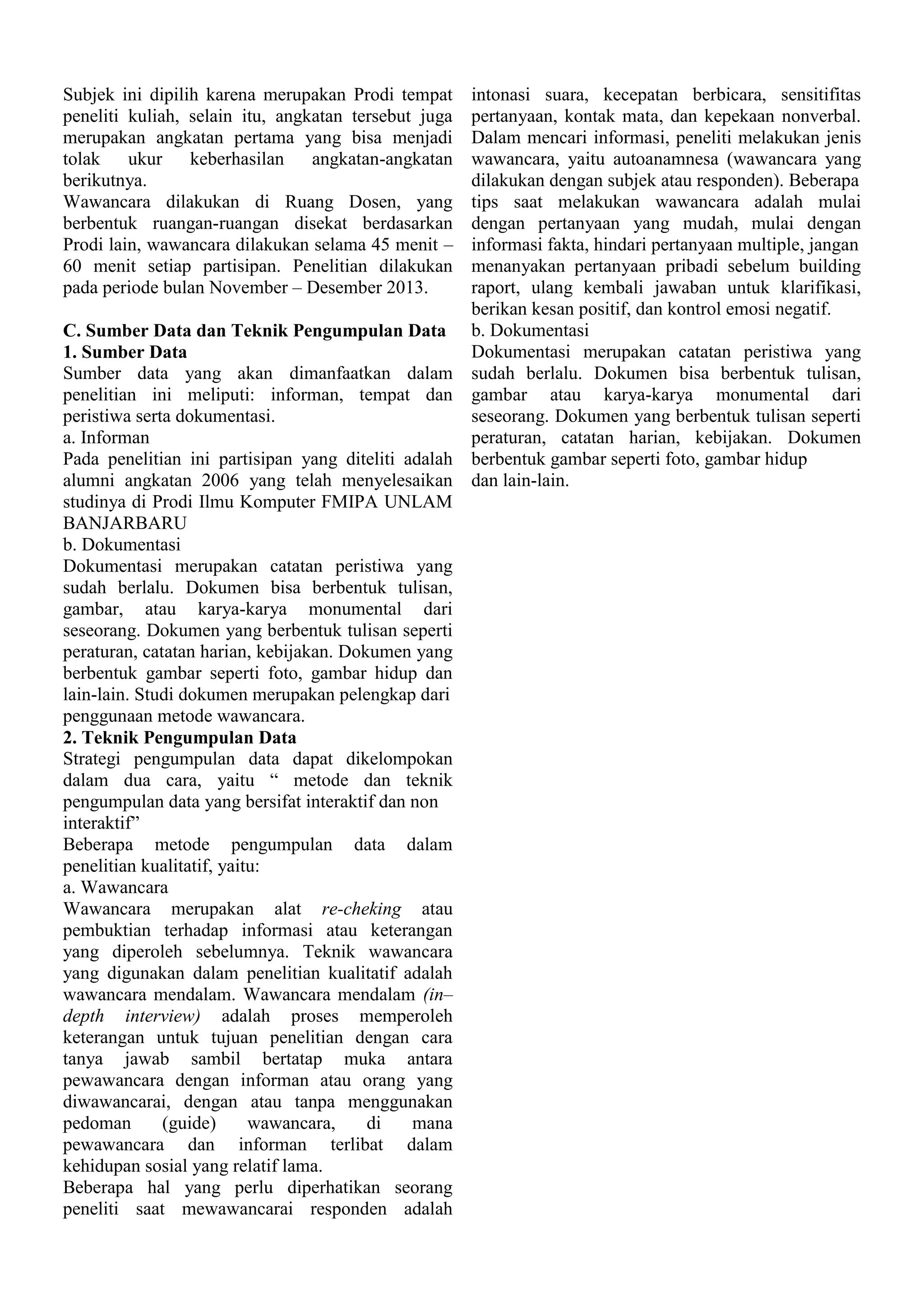 Subjek ini dipilih karena merupakan Prodi tempat
peneliti kuliah, selain itu, angkatan tersebut juga
merupakan angkatan pertama yang bisa menjadi
tolak ukur keberhasilan angkatan-angkatan
berikutnya.
Wawancara dilakukan di Ruang Dosen, yang
berbentuk ruangan-ruangan disekat berdasarkan
Prodi lain, wawancara dilakukan selama 45 menit –
60 menit setiap partisipan. Penelitian dilakukan
pada periode bulan November – Desember 2013.

intonasi suara, kecepatan berbicara, sensitifitas
pertanyaan, kontak mata, dan kepekaan nonverbal.
Dalam mencari informasi, peneliti melakukan jenis
wawancara, yaitu autoanamnesa (wawancara yang
dilakukan dengan subjek atau responden). Beberapa
tips saat melakukan wawancara adalah mulai
dengan pertanyaan yang mudah, mulai dengan
informasi fakta, hindari pertanyaan multiple, jangan
menanyakan pertanyaan pribadi sebelum building
raport, ulang kembali jawaban untuk klarifikasi,
berikan kesan positif, dan kontrol emosi negatif.
C. Sumber Data dan Teknik Pengumpulan Data b. Dokumentasi
Dokumentasi merupakan catatan peristiwa yang
1. Sumber Data
Sumber data yang akan dimanfaatkan dalam sudah berlalu. Dokumen bisa berbentuk tulisan,
penelitian ini meliputi: informan, tempat dan gambar atau karya-karya monumental dari
peristiwa serta dokumentasi.
seseorang. Dokumen yang berbentuk tulisan seperti
a. Informan
peraturan, catatan harian, kebijakan. Dokumen
Pada penelitian ini partisipan yang diteliti adalah berbentuk gambar seperti foto, gambar hidup
alumni angkatan 2006 yang telah menyelesaikan dan lain-lain.
studinya di Prodi Ilmu Komputer FMIPA UNLAM
BANJARBARU
b. Dokumentasi
Dokumentasi merupakan catatan peristiwa yang
sudah berlalu. Dokumen bisa berbentuk tulisan,
gambar, atau karya-karya monumental dari
seseorang. Dokumen yang berbentuk tulisan seperti
peraturan, catatan harian, kebijakan. Dokumen yang
berbentuk gambar seperti foto, gambar hidup dan
lain-lain. Studi dokumen merupakan pelengkap dari
penggunaan metode wawancara.
2. Teknik Pengumpulan Data
Strategi pengumpulan data dapat dikelompokan
dalam dua cara, yaitu “ metode dan teknik
pengumpulan data yang bersifat interaktif dan non
interaktif”
Beberapa metode pengumpulan data dalam
penelitian kualitatif, yaitu:
a. Wawancara
Wawancara merupakan alat re-cheking atau
pembuktian terhadap informasi atau keterangan
yang diperoleh sebelumnya. Teknik wawancara
yang digunakan dalam penelitian kualitatif adalah
wawancara mendalam. Wawancara mendalam (in–
depth interview) adalah proses memperoleh
keterangan untuk tujuan penelitian dengan cara
tanya jawab sambil bertatap muka antara
pewawancara dengan informan atau orang yang
diwawancarai, dengan atau tanpa menggunakan
pedoman
(guide)
wawancara,
di
mana
pewawancara dan informan terlibat dalam
kehidupan sosial yang relatif lama.
Beberapa hal yang perlu diperhatikan seorang
peneliti saat mewawancarai responden adalah

 