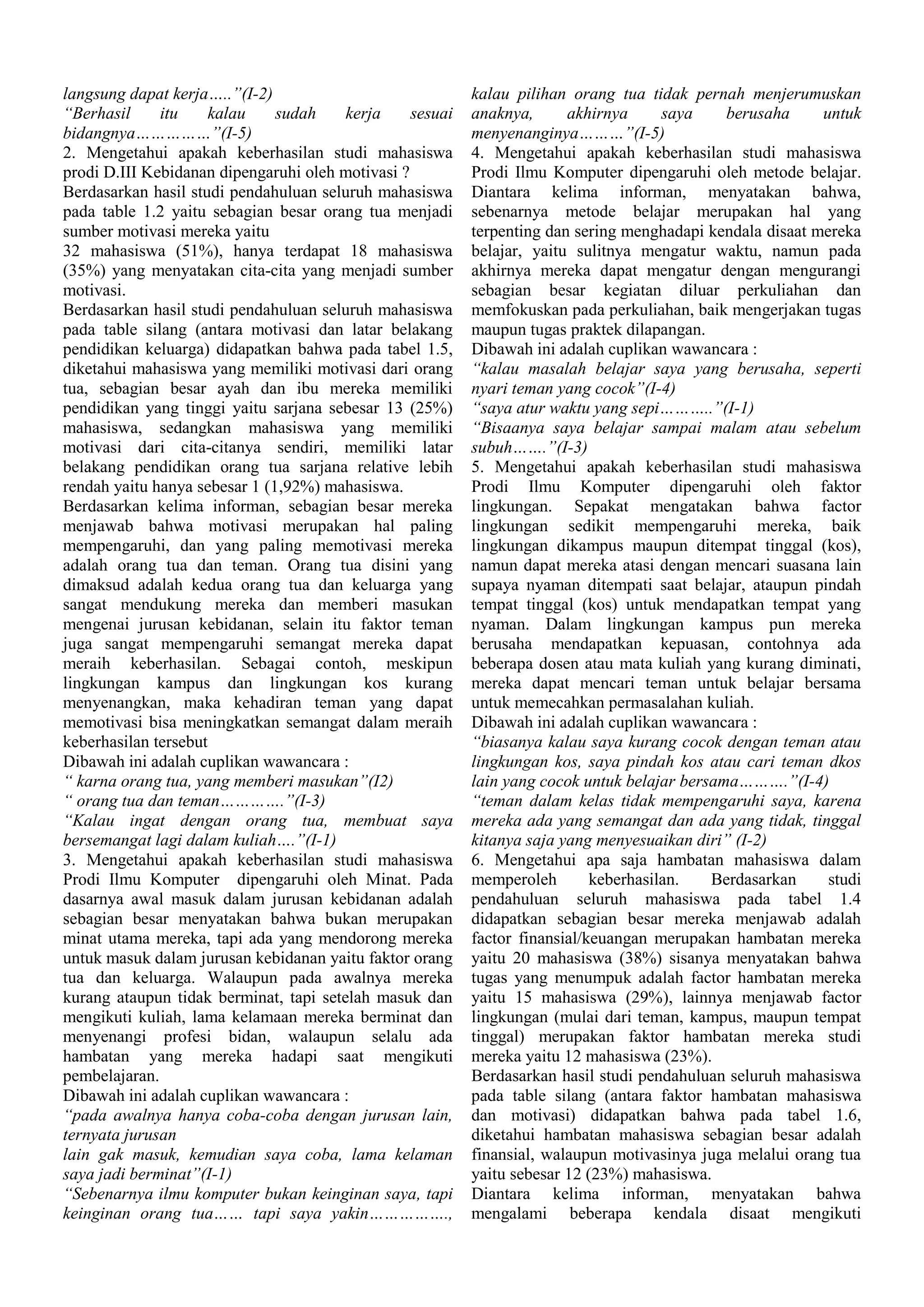 langsung dapat kerja…..”(I-2)
“Berhasil
itu
kalau
sudah
kerja
sesuai
bidangnya……………”(I-5)
2. Mengetahui apakah keberhasilan studi mahasiswa
prodi D.III Kebidanan dipengaruhi oleh motivasi ?
Berdasarkan hasil studi pendahuluan seluruh mahasiswa
pada table 1.2 yaitu sebagian besar orang tua menjadi
sumber motivasi mereka yaitu
32 mahasiswa (51%), hanya terdapat 18 mahasiswa
(35%) yang menyatakan cita-cita yang menjadi sumber
motivasi.
Berdasarkan hasil studi pendahuluan seluruh mahasiswa
pada table silang (antara motivasi dan latar belakang
pendidikan keluarga) didapatkan bahwa pada tabel 1.5,
diketahui mahasiswa yang memiliki motivasi dari orang
tua, sebagian besar ayah dan ibu mereka memiliki
pendidikan yang tinggi yaitu sarjana sebesar 13 (25%)
mahasiswa, sedangkan mahasiswa yang memiliki
motivasi dari cita-citanya sendiri, memiliki latar
belakang pendidikan orang tua sarjana relative lebih
rendah yaitu hanya sebesar 1 (1,92%) mahasiswa.
Berdasarkan kelima informan, sebagian besar mereka
menjawab bahwa motivasi merupakan hal paling
mempengaruhi, dan yang paling memotivasi mereka
adalah orang tua dan teman. Orang tua disini yang
dimaksud adalah kedua orang tua dan keluarga yang
sangat mendukung mereka dan memberi masukan
mengenai jurusan kebidanan, selain itu faktor teman
juga sangat mempengaruhi semangat mereka dapat
meraih keberhasilan. Sebagai contoh, meskipun
lingkungan kampus dan lingkungan kos kurang
menyenangkan, maka kehadiran teman yang dapat
memotivasi bisa meningkatkan semangat dalam meraih
keberhasilan tersebut
Dibawah ini adalah cuplikan wawancara :
“ karna orang tua, yang memberi masukan”(I2)
“ orang tua dan teman………….”(I-3)
“Kalau ingat dengan orang tua, membuat saya
bersemangat lagi dalam kuliah….”(I-1)
3. Mengetahui apakah keberhasilan studi mahasiswa
Prodi Ilmu Komputer dipengaruhi oleh Minat. Pada
dasarnya awal masuk dalam jurusan kebidanan adalah
sebagian besar menyatakan bahwa bukan merupakan
minat utama mereka, tapi ada yang mendorong mereka
untuk masuk dalam jurusan kebidanan yaitu faktor orang
tua dan keluarga. Walaupun pada awalnya mereka
kurang ataupun tidak berminat, tapi setelah masuk dan
mengikuti kuliah, lama kelamaan mereka berminat dan
menyenangi profesi bidan, walaupun selalu ada
hambatan yang mereka hadapi saat mengikuti
pembelajaran.
Dibawah ini adalah cuplikan wawancara :
“pada awalnya hanya coba-coba dengan jurusan lain,
ternyata jurusan
lain gak masuk, kemudian saya coba, lama kelaman
saya jadi berminat”(I-1)
“Sebenarnya ilmu komputer bukan keinginan saya, tapi
keinginan orang tua…… tapi saya yakin…………….,

kalau pilihan orang tua tidak pernah menjerumuskan
anaknya,
akhirnya
saya
berusaha
untuk
menyenanginya………”(I-5)
4. Mengetahui apakah keberhasilan studi mahasiswa
Prodi Ilmu Komputer dipengaruhi oleh metode belajar.
Diantara kelima informan, menyatakan bahwa,
sebenarnya metode belajar merupakan hal yang
terpenting dan sering menghadapi kendala disaat mereka
belajar, yaitu sulitnya mengatur waktu, namun pada
akhirnya mereka dapat mengatur dengan mengurangi
sebagian besar kegiatan diluar perkuliahan dan
memfokuskan pada perkuliahan, baik mengerjakan tugas
maupun tugas praktek dilapangan.
Dibawah ini adalah cuplikan wawancara :
“kalau masalah belajar saya yang berusaha, seperti
nyari teman yang cocok”(I-4)
“saya atur waktu yang sepi………..”(I-1)
“Bisaanya saya belajar sampai malam atau sebelum
subuh…….”(I-3)
5. Mengetahui apakah keberhasilan studi mahasiswa
Prodi Ilmu Komputer dipengaruhi oleh faktor
lingkungan. Sepakat mengatakan bahwa factor
lingkungan sedikit mempengaruhi mereka, baik
lingkungan dikampus maupun ditempat tinggal (kos),
namun dapat mereka atasi dengan mencari suasana lain
supaya nyaman ditempati saat belajar, ataupun pindah
tempat tinggal (kos) untuk mendapatkan tempat yang
nyaman. Dalam lingkungan kampus pun mereka
berusaha mendapatkan kepuasan, contohnya ada
beberapa dosen atau mata kuliah yang kurang diminati,
mereka dapat mencari teman untuk belajar bersama
untuk memecahkan permasalahan kuliah.
Dibawah ini adalah cuplikan wawancara :
“biasanya kalau saya kurang cocok dengan teman atau
lingkungan kos, saya pindah kos atau cari teman dkos
lain yang cocok untuk belajar bersama……….”(I-4)
“teman dalam kelas tidak mempengaruhi saya, karena
mereka ada yang semangat dan ada yang tidak, tinggal
kitanya saja yang menyesuaikan diri” (I-2)
6. Mengetahui apa saja hambatan mahasiswa dalam
memperoleh
keberhasilan.
Berdasarkan
studi
pendahuluan seluruh mahasiswa pada tabel 1.4
didapatkan sebagian besar mereka menjawab adalah
factor finansial/keuangan merupakan hambatan mereka
yaitu 20 mahasiswa (38%) sisanya menyatakan bahwa
tugas yang menumpuk adalah factor hambatan mereka
yaitu 15 mahasiswa (29%), lainnya menjawab factor
lingkungan (mulai dari teman, kampus, maupun tempat
tinggal) merupakan faktor hambatan mereka studi
mereka yaitu 12 mahasiswa (23%).
Berdasarkan hasil studi pendahuluan seluruh mahasiswa
pada table silang (antara faktor hambatan mahasiswa
dan motivasi) didapatkan bahwa pada tabel 1.6,
diketahui hambatan mahasiswa sebagian besar adalah
finansial, walaupun motivasinya juga melalui orang tua
yaitu sebesar 12 (23%) mahasiswa.
Diantara kelima informan, menyatakan bahwa
mengalami beberapa kendala disaat mengikuti

 