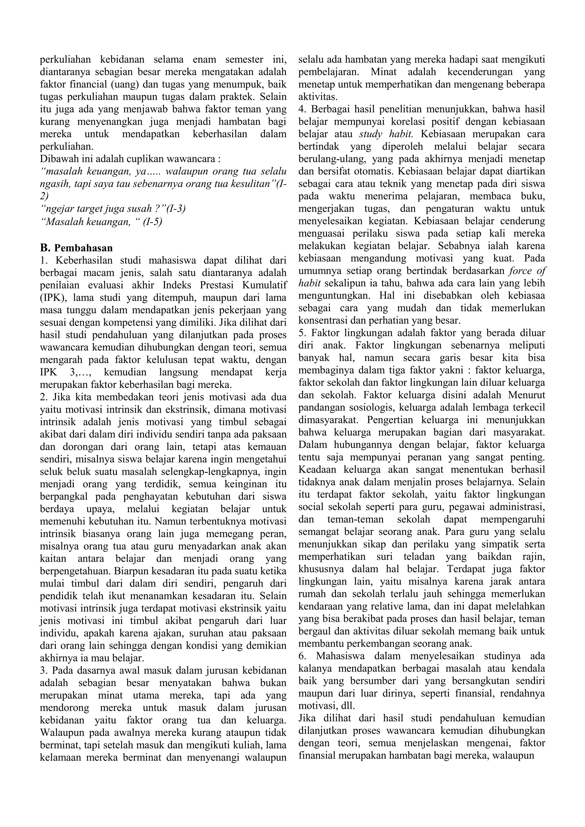 perkuliahan kebidanan selama enam semester ini,
diantaranya sebagian besar mereka mengatakan adalah
faktor financial (uang) dan tugas yang menumpuk, baik
tugas perkuliahan maupun tugas dalam praktek. Selain
itu juga ada yang menjawab bahwa faktor teman yang
kurang menyenangkan juga menjadi hambatan bagi
mereka untuk mendapatkan keberhasilan dalam
perkuliahan.
Dibawah ini adalah cuplikan wawancara :
“masalah keuangan, ya….. walaupun orang tua selalu
ngasih, tapi saya tau sebenarnya orang tua kesulitan”(I2)
“ngejar target juga susah ?”(I-3)
“Masalah keuangan, “ (I-5)

B. Pembahasan
1. Keberhasilan studi mahasiswa dapat dilihat dari
berbagai macam jenis, salah satu diantaranya adalah
penilaian evaluasi akhir Indeks Prestasi Kumulatif
(IPK), lama studi yang ditempuh, maupun dari lama
masa tunggu dalam mendapatkan jenis pekerjaan yang
sesuai dengan kompetensi yang dimiliki. Jika dilihat dari
hasil studi pendahuluan yang dilanjutkan pada proses
wawancara kemudian dihubungkan dengan teori, semua
mengarah pada faktor kelulusan tepat waktu, dengan
IPK 3,…, kemudian langsung mendapat kerja
merupakan faktor keberhasilan bagi mereka.
2. Jika kita membedakan teori jenis motivasi ada dua
yaitu motivasi intrinsik dan ekstrinsik, dimana motivasi
intrinsik adalah jenis motivasi yang timbul sebagai
akibat dari dalam diri individu sendiri tanpa ada paksaan
dan dorongan dari orang lain, tetapi atas kemauan
sendiri, misalnya siswa belajar karena ingin mengetahui
seluk beluk suatu masalah selengkap-lengkapnya, ingin
menjadi orang yang terdidik, semua keinginan itu
berpangkal pada penghayatan kebutuhan dari siswa
berdaya upaya, melalui kegiatan belajar untuk
memenuhi kebutuhan itu. Namun terbentuknya motivasi
intrinsik biasanya orang lain juga memegang peran,
misalnya orang tua atau guru menyadarkan anak akan
kaitan antara belajar dan menjadi orang yang
berpengetahuan. Biarpun kesadaran itu pada suatu ketika
mulai timbul dari dalam diri sendiri, pengaruh dari
pendidik telah ikut menanamkan kesadaran itu. Selain
motivasi intrinsik juga terdapat motivasi ekstrinsik yaitu
jenis motivasi ini timbul akibat pengaruh dari luar
individu, apakah karena ajakan, suruhan atau paksaan
dari orang lain sehingga dengan kondisi yang demikian
akhirnya ia mau belajar.
3. Pada dasarnya awal masuk dalam jurusan kebidanan
adalah sebagian besar menyatakan bahwa bukan
merupakan minat utama mereka, tapi ada yang
mendorong mereka untuk masuk dalam jurusan
kebidanan yaitu faktor orang tua dan keluarga.
Walaupun pada awalnya mereka kurang ataupun tidak
berminat, tapi setelah masuk dan mengikuti kuliah, lama
kelamaan mereka berminat dan menyenangi walaupun

selalu ada hambatan yang mereka hadapi saat mengikuti
pembelajaran. Minat adalah kecenderungan yang
menetap untuk memperhatikan dan mengenang beberapa
aktivitas.
4. Berbagai hasil penelitian menunjukkan, bahwa hasil
belajar mempunyai korelasi positif dengan kebiasaan
belajar atau study habit. Kebiasaan merupakan cara
bertindak yang diperoleh melalui belajar secara
berulang-ulang, yang pada akhirnya menjadi menetap
dan bersifat otomatis. Kebiasaan belajar dapat diartikan
sebagai cara atau teknik yang menetap pada diri siswa
pada waktu menerima pelajaran, membaca buku,
mengerjakan tugas, dan pengaturan waktu untuk
menyelesaikan kegiatan. Kebiasaan belajar cenderung
menguasai perilaku siswa pada setiap kali mereka
melakukan kegiatan belajar. Sebabnya ialah karena
kebiasaan mengandung motivasi yang kuat. Pada
umumnya setiap orang bertindak berdasarkan force of
habit sekalipun ia tahu, bahwa ada cara lain yang lebih
menguntungkan. Hal ini disebabkan oleh kebiasaa
sebagai cara yang mudah dan tidak memerlukan
konsentrasi dan perhatian yang besar.
5. Faktor lingkungan adalah faktor yang berada diluar
diri anak. Faktor lingkungan sebenarnya meliputi
banyak hal, namun secara garis besar kita bisa
membaginya dalam tiga faktor yakni : faktor keluarga,
faktor sekolah dan faktor lingkungan lain diluar keluarga
dan sekolah. Faktor keluarga disini adalah Menurut
pandangan sosiologis, keluarga adalah lembaga terkecil
dimasyarakat. Pengertian keluarga ini menunjukkan
bahwa keluarga merupakan bagian dari masyarakat.
Dalam hubungannya dengan belajar, faktor keluarga
tentu saja mempunyai peranan yang sangat penting.
Keadaan keluarga akan sangat menentukan berhasil
tidaknya anak dalam menjalin proses belajarnya. Selain
itu terdapat faktor sekolah, yaitu faktor lingkungan
social sekolah seperti para guru, pegawai administrasi,
dan teman-teman sekolah dapat mempengaruhi
semangat belajar seorang anak. Para guru yang selalu
menunjukkan sikap dan perilaku yang simpatik serta
memperhatikan suri teladan yang baikdan rajin,
khususnya dalam hal belajar. Terdapat juga faktor
lingkungan lain, yaitu misalnya karena jarak antara
rumah dan sekolah terlalu jauh sehingga memerlukan
kendaraan yang relative lama, dan ini dapat melelahkan
yang bisa berakibat pada proses dan hasil belajar, teman
bergaul dan aktivitas diluar sekolah memang baik untuk
membantu perkembangan seorang anak.
6. Mahasiswa dalam menyelesaikan studinya ada
kalanya mendapatkan berbagai masalah atau kendala
baik yang bersumber dari yang bersangkutan sendiri
maupun dari luar dirinya, seperti finansial, rendahnya
motivasi, dll.
Jika dilihat dari hasil studi pendahuluan kemudian
dilanjutkan proses wawancara kemudian dihubungkan
dengan teori, semua menjelaskan mengenai, faktor
finansial merupakan hambatan bagi mereka, walaupun

 