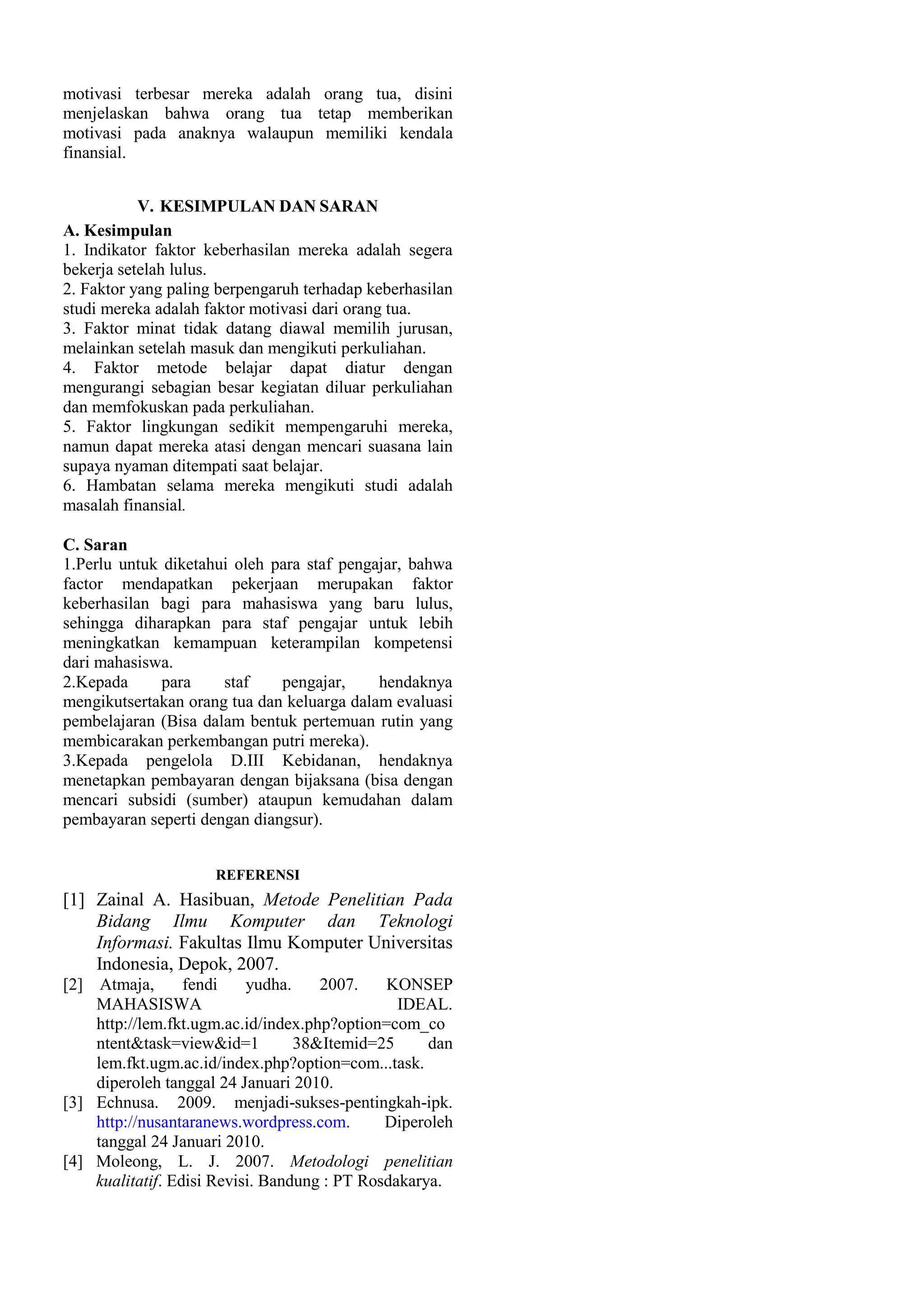 motivasi terbesar mereka adalah orang tua, disini
menjelaskan bahwa orang tua tetap memberikan
motivasi pada anaknya walaupun memiliki kendala
finansial.
V. KESIMPULAN DAN SARAN
A. Kesimpulan
1. Indikator faktor keberhasilan mereka adalah segera
bekerja setelah lulus.
2. Faktor yang paling berpengaruh terhadap keberhasilan
studi mereka adalah faktor motivasi dari orang tua.
3. Faktor minat tidak datang diawal memilih jurusan,
melainkan setelah masuk dan mengikuti perkuliahan.
4. Faktor metode belajar dapat diatur dengan
mengurangi sebagian besar kegiatan diluar perkuliahan
dan memfokuskan pada perkuliahan.
5. Faktor lingkungan sedikit mempengaruhi mereka,
namun dapat mereka atasi dengan mencari suasana lain
supaya nyaman ditempati saat belajar.
6. Hambatan selama mereka mengikuti studi adalah
masalah finansial.
C. Saran
1.Perlu untuk diketahui oleh para staf pengajar, bahwa
factor mendapatkan pekerjaan merupakan faktor
keberhasilan bagi para mahasiswa yang baru lulus,
sehingga diharapkan para staf pengajar untuk lebih
meningkatkan kemampuan keterampilan kompetensi
dari mahasiswa.
2.Kepada
para
staf
pengajar,
hendaknya
mengikutsertakan orang tua dan keluarga dalam evaluasi
pembelajaran (Bisa dalam bentuk pertemuan rutin yang
membicarakan perkembangan putri mereka).
3.Kepada pengelola D.III Kebidanan, hendaknya
menetapkan pembayaran dengan bijaksana (bisa dengan
mencari subsidi (sumber) ataupun kemudahan dalam
pembayaran seperti dengan diangsur).
REFERENSI

[1] Zainal A. Hasibuan, Metode Penelitian Pada
Bidang Ilmu Komputer dan Teknologi
Informasi. Fakultas Ilmu Komputer Universitas
Indonesia, Depok, 2007.
[2] Atmaja,
fendi
yudha.
2007.
KONSEP
MAHASISWA
IDEAL.
http://lem.fkt.ugm.ac.id/index.php?option=com_co
ntent&task=view&id=1
38&Itemid=25
dan
lem.fkt.ugm.ac.id/index.php?option=com...task.
diperoleh tanggal 24 Januari 2010.
[3] Echnusa. 2009. menjadi-sukses-pentingkah-ipk.
http://nusantaranews.wordpress.com.
Diperoleh
tanggal 24 Januari 2010.
[4] Moleong, L. J. 2007. Metodologi penelitian
kualitatif. Edisi Revisi. Bandung : PT Rosdakarya.

 