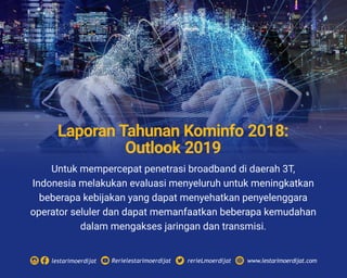 Untuk mempercepat penetrasi broadband di daerah 3T,
Indonesia melakukan evaluasi menyeluruh untuk meningkatkan
beberapa kebijakan yang dapat menyehatkan penyelenggara
operator seluler dan dapat memanfaatkan beberapa kemudahan
dalam mengakses jaringan dan transmisi.
Rerielestarimoerdijatlestarimoerdijat rerieLmoerdijat www.lestarimoerdijat.com
Laporan Tahunan Kominfo 2018:
Outlook 2019
 