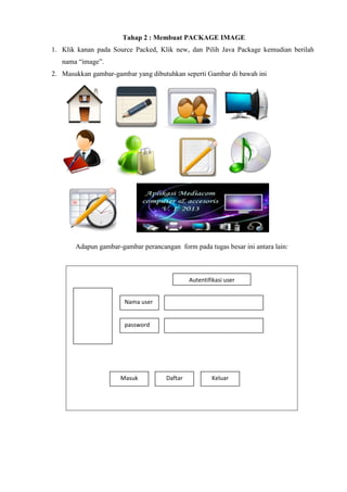Tahap 2 : Membuat PACKAGE IMAGE
1. Klik kanan pada Source Packed, Klik new, dan Pilih Java Package kemudian berilah
nama “image”.
2. Masukkan gambar-gambar yang dibutuhkan seperti Gambar di bawah ini

Adapun gambar-gambar perancangan form pada tugas besar ini antara lain:

Autentifikasi user
Nama user

password

Masuk

Daftar

Keluar

 