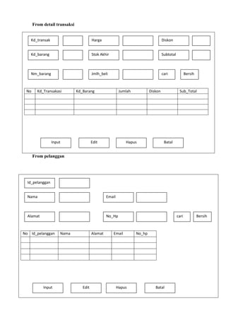 From detail transaksi
Kd_transak

Harga

Diskon

Kd_barang

Stok Akhir

Subtotal

Nm_barang

Jmlh_beli

cari

No

Kd_Transakasi

Kd_Barang

Input

Jumlah

Edit

Diskon

Hapus

Bersih

Sub_Total

Batal

From pelanggan

Id_pelanggan
Nama

Email

Alamat

No_Hp

No Id_pelanggan

Input

Nama

Alamat

Edit

Email

Hapus

cari

No_hp

Batal

Bersih

 