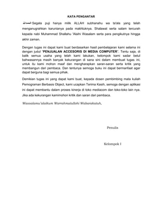 KATA PENGANTAR

Segala

puji hanya

milik

ALLAH

subhanahu

wa

ta'ala

yang

telah

menganugrahkan karunianya pada makhluknya. Shalawat serta salam tercurah
kepada nabi Muhammad Shallahu 'Alaihi Wasalam serta para pengikutnya hingga
akhir zaman.
Dengan tugas ini dapat kami buat berdasarkan hasil pembelajaran kami selama ini
dengan judul “PENJUALAN ACCESORIS DI MEDIA COMPUTER”. Tentu saja, di
balik semua usaha yang telah kami lakukan, kelompok kami sadar betul
bahwasannya masih banyak kekurangan di sana sini dalam membuat tugas ini,
untuk itu kami mohon maaf dan mengharapkan saran-saran serta kritik yang
membangun dari pembaca. Dan tentunya semoga buku ini dapat bermanfaat agar
dapat berguna bagi semua pihak.
Demikian tugas ini yang dapat kami buat, kepada dosen pembimbing mata kuliah
Pemograman Berbasis Object, kami ucapkan Terima Kasih, semoga dengan aplikasi
ini dapat membantu dalam proses kinerja di toko mediacom dan toko-toko lain nya.
Jika ada kekurangan kamimohon kritik dan saran dari pembaca.
Wassalamu’alaikum Warrahmatullohi Wabarakatuh,

Penulis

Kelompok I

 