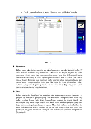 u. Cetak Laporan Berdasarkan Nama Pelanggan yang melakukan Transaksi

BAB IV
4.1 Kesimpulan
Dalam zaman teknologi sekarang ini banyak sudah manusia memakai sistem teknologi IT
untuk mencari informasi yang bermanfaat. Maka dari itu dengan program ini dapat
membantu pekerja yang ingin mempromosikan usaha yang akan di buat untuk dapat
mempromosikan barang n usaha nya dengan mudah dan bisa di ketahui oleh banyak
orang, dengan demikian kami membuat suatu program untuk mempermudahkan para
usahan untuk mempromosikan usaha nya. Maka dari itu dapat disimpulkan bahwa
Aplikasi yang dibuat pada penjualan mempermudahkan bagi pengusaha untuk
mempromosikan barang yang akan dijual.
4.2 Saran
Dalam program ini dapat kami beri saran bagi para pengguna program ini, bahwasan nya
program ini merupakan program yang kami buat untuk mempromosikan usaha yang
sudah berjalan dengan baik, tetapi kemungkinan program ini masih banyak lagi
kekurangan yang belum dapat terpikir oleh kami untuk membuat program yang lebih
bagus dan menarik pada pandangan pengguna. Maka dari itu kami mohon kritikan dan
saran dari pengguna, supaya program ini bisa menjadi lebih menarik dan bagus pada
pandangan pengguna. Sekian dari kelompok kami mohon kritik dan saran para pembaca.
Terimakasih

 