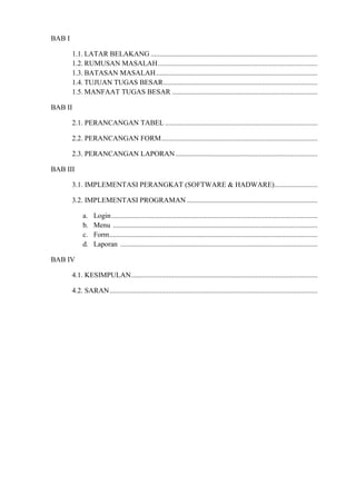 BAB I
1.1. LATAR BELAKANG .............................................................................................
1.2. RUMUSAN MASALAH .........................................................................................
1.3. BATASAN MASALAH ..........................................................................................
1.4. TUJUAN TUGAS BESAR ......................................................................................
1.5. MANFAAT TUGAS BESAR .................................................................................
BAB II
2.1. PERANCANGAN TABEL .....................................................................................
2.2. PERANCANGAN FORM .......................................................................................
2.3. PERANCANGAN LAPORAN ...............................................................................
BAB III
3.1. IMPLEMENTASI PERANGKAT (SOFTWARE & HADWARE) ........................
3.2. IMPLEMENTASI PROGRAMAN .........................................................................
a.
b.
c.
d.

Login ...................................................................................................................
Menu ..................................................................................................................
Form ....................................................................................................................
Laporan ..............................................................................................................

BAB IV
4.1. KESIMPULAN........................................................................................................
4.2. SARAN ....................................................................................................................

 