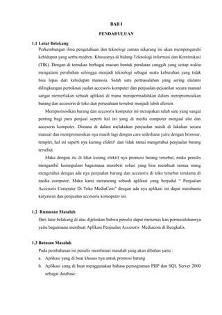 BAB I
PENDAHULUAN
1.1 Latar Belakang
Perkembangan ilmu pengetahuan dan teknologi zaman sekarang ini akan mempengaruhi
kehidupan yang serba modren. Khususnya di bidang Teknologi informasi dan Kominukasi
(TIK). Dengan di temukan berbagai macam bentuk peralatan canggih yang setiap waktu
mengalami perubahan sehingga menjadi teknologi sebagai suatu kebutuhan yang tidak
bisa lepas dari kehidupan manusia. Salah satu permasalahan yang sering dialami
dilingkungan pertokoan jualan accesoris komputer dan penjualan-pejuanlan secara manual
sangat memerlukan sebuah aplikasi di mana mempermudahkan dalam mempromosikan
barang dan accesoris di toko dan perusahaan tersebut menjadi lebih efesien.
Mempromosikan barang dan accesoris komputer ini merupakan salah satu yang sangat
penting bagi para penjual seperti hal ini yang di media computer menjual alat dan
accesoris komputer. Dimana di dalam melakukan penjualan masih di lakukan secara
manual dan mempromosikan nya masih lagi dengan cara sederhana yaitu dengan browsur,
templet, hal ini seperti nya kurang efektif dan tidak ramai mengetahui penjualan barang
tersebut.
Maka dengan itu di lihat kurang efektif nya promosi barang tersebut, maka penulis
mengambil kesimpulam bagaimana memberi solusi yang bisa membuat semua orang
mengetahui dengan ada nya penjualan barang dan accesoris di toko tersebut terutama di
media computer. Maka kami merancang sebuah aplikasi yang berjudul “ Penjualan
Accesoris Computer Di Toko MediaCom” dengan ada nya aplikasi ini dapat membantu
karyawan dan penjualan accesoris komoputer ini.

1.2 Rumusan Masalah
Dari latar belakang di atas dijelaskan bahwa penulis dapat merumus kan permasalahannya
yaitu bagaimana membuat Aplikasi Penjualan Accesoris Mediacom di Bengkalis.

1.3 Batasan Masalah
Pada pembahasan ini penulis membatasi masalah yang akan dibahas yaitu :
a. Aplikasi yang di buat khusus nya untuk promosi barang
b. Aplikasi yang di buat menggunakan bahasa pemograman PHP dan SQL Server 2000
sebagai database.

 