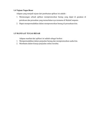 1.4 Tujuan Tugas Besar
Adapun yang menjadi tujuan dari pembuatan aplikasi ini adalah :
1. Merancangan sebuah aplikasi mempromosikan barang yang dapat di gunakan di
pertokoan dan perusahan yang memerlukan nya terutama di MediaComputer.
2. Dapat mempermudahkan dalam mempromosikan barang di perusahaan kita.

1.5 MANFAAT TUGAS BESAR
Adapun manfaat dari aplikasi ini adalah sebagai berikut :
1. Mempermudahkan dalam penjualan barang dan mempromosikan usaha kita
2. Membantu dalam kinerja penjualan online tersebut.

 