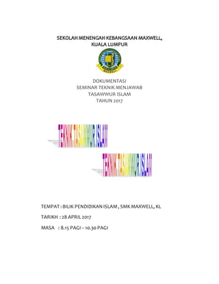 DOKUMENTASI
SEMINAR TEKNIK MENJAWAB
TASAWWUR ISLAM
TAHUN 2017
TEMPAT : BILIK PENDIDIKAN ISLAM, SMKMAXWELL, KL
TARIKH : 28 APRIL2017
MASA : 8.15 PAGI – 10.30 PAGI
 