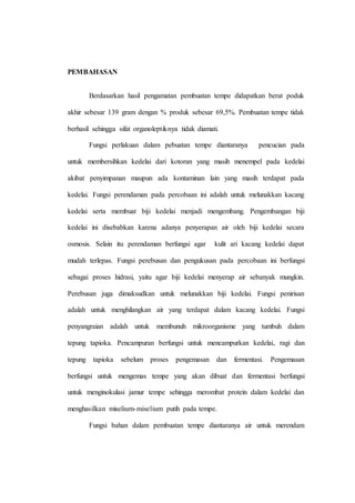 PEMBAHASAN
Berdasarkan hasil pengamatan pembuatan tempe didapatkan berat poduk
akhir sebesar 139 gram dengan % produk sebesar 69,5%. Pembuatan tempe tidak
berhasil sehingga sifat organoleptiknya tidak diamati.
Fungsi perlakuan dalam pebuatan tempe diantaranya pencucian pada
untuk membersihkan kedelai dari kotoran yang masih menempel pada kedelai
akibat penyimpanan maupun ada kontaminan lain yang masih terdapat pada
kedelai. Fungsi perendaman pada percobaan ini adalah untuk melunakkan kacang
kedelai serta membuat biji kedelai menjadi mengembang. Pengembangan biji
kedelai ini disebabkan karena adanya penyerapan air oleh biji kedelai secara
osmosis. Selain itu perendaman berfungsi agar kulit ari kacang kedelai dapat
mudah terlepas. Fungsi perebusan dan pengukusan pada percobaan ini berfungsi
sebagai proses hidrasi, yaitu agar biji kedelai menyerap air sebanyak mungkin.
Perebusan juga dimaksudkan untuk melunakkan biji kedelai. Fungsi penirisan
adalah untuk menghilangkan air yang terdapat dalam kacang kedelai. Fungsi
penyangraian adalah untuk membunuh mikroorganisme yang tumbuh dalam
tepung tapioka. Pencampuran berfungsi untuk mencampurkan kedelai, ragi dan
tepung tapioka sebelum proses pengemasan dan fermentasi. Pengemasan
berfungsi untuk mengemas tempe yang akan dibuat dan fermentasi berfungsi
untuk menginokulasi jamur tempe sehingga merombat protein dalam kedelai dan
menghasilkan miselium-miselium putih pada tempe.
Fungsi bahan dalam pembuatan tempe diantaranya air untuk merendam
 