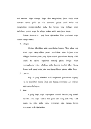 dan merebus tempe sehingga tempe akan mengembang, jamur tempe untuk
inokulasi dimana jamur ini akan merombak protein dalam tempe dan
menghasilkan miselium-miselium putih, dan tapioka yang berfungsi untuk
melindungi protein tempe dan sebagai sumber nutrisi untuk jamur tempe.
Adapun faktor-faktor yang harus diperhatikan dalam pembuatan tempe
adalah sebagai berikut:
1. Oksigen
Oksigen dibutuhkan untuk pertumbuhan kapang. Aliran udara yang
terlalu cepat menyebabkan proses metabolisme akan berjalan cepat
sehingga dihasilkan panas yang dapat merusak pertumbuhan kapang. Oleh
karena itu apabila digunakan kantong plastik sebagai bahan
pembungkusnya maka sebaiknya pada kantong tersebut diberi lubang
dengan jarak antara lubang yang satu dengan lubang lainnya sekitar 2 cm.
2. Uap Air
Uap air yang berlebihan akan menghambat pertumbuhan kapang.
Hal ini disebabkan karena setiap jenis kapang mempunyai Aw optimum
untuk pertumbuhannya.
3. Suhu
Kapang tempe dapat digolongkan kedalam mikroba yang bersifat
mesofilik, yaitu dapat tumbuh baik pada suhu ruang (25-27oC). Oleh
karena itu, maka pada waktu pemeraman, suhu ruangan tempat
pemeraman perlu diperhatikan.
 