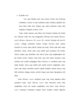 4. Keaktifan Laru
Laru yang disimpan pada suatu periode tertentu akan berkurang
keaktifannya. Karena itu pada pembuatan tempe sebaiknya digunakan laru
yang belum terlalu lama disimpan agar dalam pembuatan tempe tidak
mengalami kegagalan (Anonim, 2011).
Tempe adalah makanan yang dibuat dari fermentasi terhadap biji kedelai
atau beberapa bahan lain yang menggunakan beberapa jenis kapang Rhizopus,
seperti Rhizopus oligosporus, Rh. oryzae, Rh. stolonifer (kapang roti), atau Rh.
arrhizus, sehingga membentuk padatan kompak berwarna putih. Sediaan
fermentasi ini secara umum dikenal sebagai ragi tempe. Warna putih pada tempe
disebabkan adanya miselia jamur yang tumbuh pada permukaan biji kedelai.
Tekstur kompak juga disebabkan oleh mise1ia jamur yang menghubungkan biji-
biji kedelai tersebut. Banyak sekali jamur yang aktif selama fermentasi, tetapi
umumnya para peneliti menganggap bahwa Rhizopus sp merupakan jamur yang
paling dominan. Jamur yang tumbuh pada kedelai tersebut menghasilkan enzim-
enzim yang mampu merombak senyawa organik kompleks menjadi senyawa yang
lebih sederhana sehingga senyawa tersebut dengan cepat dapat dipergunakan oleh
tubuh.
Jamur Rhizopus oryzae merupakan jamur yang sering digunakan dalam
pembuatan tempe. Jamur Rhizopus oryzae aman dikonsumsi karena tidak
menghasilkan toksin dan mampu menghasilkan asam laktat. Jamur Rhizopus
oryzae mempunyai kemampuan mengurai lemak kompleks menjadi trigliserida
 