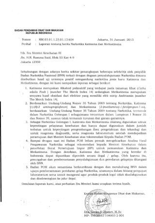 BADAN PENGAWAS OBAT DAN MAKA~~AN
       REPUBlIK INDONESIA

    Nomor       HM.03.0 1. 1.23.01. 13.654 	              Jakarta, 31 Januari 2013
    Perihal     Laporan tentang berita Narkotika Katinona dan Metkatinona


   Yth. Ibu Menteri Kesehatan RI
   Jin. H.R. Rasuna Said, Blok X5 Kav 4-9
   Jakarta 12950


   Sehubungan dengan adanya berita sekitar penangkapan beberapa selebrit~s oleh penyidik
   Badan Narkotika Nasional (BNN) terkait dengan dugaan penyalahgunaan Narkotika dimana
   disebutkan hasil uji urinenya positif mengandung narkotika jenis baru Katinona dan
   Mctkatinona, dengan ini kami sampaikan laporan sebagai berikut:
       1. 	 Katinona merupakan AlkaJoid psikoaktif yang terdapat pada tanaman Khat (Catha
            edulis Fosk ) (sumber The Merck Index 14) sedangkan Metkatinona merupakan
            senyawa hasil oksidasi dan efedrine yang memiliki efek mirip Amfetamin (sumber
            The Merck Index 14).
       2. 	 Berdasarkan Undang-Undang Nomor 35 Tahun 2009 tentang Narkotika, Katinona
            [(-)-(S)-2 aminopropio/enonj dan Metkatinona [2-(metilamino)-l-Jenilpropan-l -on],
            berdasarkan Undang-Undang Nomor 35 Tahun 2009 tcntang Narkotika, tennasnk
            dalam Narkotika Golongan I sebagaimana tercantum dalam Lampiran 1 Nomor 35
            dful Nomor 39, namun tidak termasuk turunan dan garam-garamnya.
       3. 	 Sebagai Narkotika Golongan T, Katinona dan Merkatinona dilarang, digunakan untuk
            kepentingan pelayanan kesehatan dan hanya dapat digunakan dalam jumlah
            terbatas untuk kepentingan pengembangan ilmu pengetahuan dan teknologi dan
            untuk reagensia dia~ostik, serta reagensia laboratorium sete1ah mendapatkan
            persetujuan dari Menteri Kesehatan atas rekomendasi Kepala Badan POM.
       4. 	 Sarnpai dengan saat ini Badan POM belum pernah mengeluarkan Analisa Basil
            Pengawasan Narkotika sebagai rekomendasi kepada Menteri Kesehatan dalam
            penerbitan Surat Persetujuan Impor (SPI) untuk pemasukan Katinona dan
             Metkatinona. Dengan demikian, Katinona dan Metkatinona yang beredar di
            Indonesia dapat dipastikan diperoleh secara ilegal / gelap. Oleh karcna itu,
            penccgahan dan pemberantasan penyalahgunaan d2n peredaran ge1apnya ditangani
            oleh BNN.
       5. 	 Badan POM akan senantiasa berkoordina.si dengan dan mcndukupg BNN dalam
             upaya pemberantasan peredaran gelap Narkotika, utamanya dalam bidang pcngujran
             laboratorium scrta untuk mcngawal agar produk-produk legal tidak disalahgunakan
             dan dise1ewengkan ke jalur ilegal.
    Demikian laporan kami, atas perhatian Ibu Menteri kami ucapkan terima kasih.
 