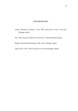 19

DAFTAR PUSTAKA

Alonso, Marcello & Edward J. Finn. 1980. Dasar-Dasar Fisika Universitas.
Erlangga. Jakarta

2011. Buku Penuntun Praktikum Fisika Dasar . Universitas Pakuan. Bogor

Hilliday, David & Robert Resnick. 1985. Fisika. Erlangga. Jakarta

Tiper, Paul A. 1991. Fisika Untuk Sains dan Teknik.Erlangga. Jakarta

 