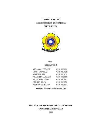 LAPORAN TETAP
LABORATORIUM UNIT PROSES
METIL ESTER
Oleh :
KELOMPOK 2
Asisten : MOCH FARID DIMYATI
JURUSAN TEKNIK KIMIA FAKULTAS TEKNIK
UNIVERSITAS SRIWIJAYA
2013
YULIANA STEVANI 03101003016
DINI FUADILLAH 03101003038
MARTHA RIA 03101003050
PRADHITA ARYANI 03101003058
M. FIKRIANSYAH 03101003063
APRILIA ULFA 03101003071
ARISTIA ALISANDI 03101003094
 