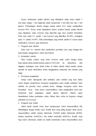Secara stoikiometri, jumlah alkohol yang dibutuhkan untuk reaksi adalah 3
mol untuk setiapp 1 mol trigliserida untuk memperoleh 3 mol alkil ester dan 1 mol
gliserol. Perbandingan alkohol dengan minyak nabati 4,8:1 dapat menghasilkan
konversi 98%. Secara umum ditunjukkan bahwa semakin banyak jumlah alkohol
yang digunakan, maka konversi yang diperoleh juga akan semakin bertambah.
Pada rasio molar 6:1 setelah 1 jam konversi yang dihasilkan 98-99%, sedangkan
pada 3:1 adalah 74-89%. Nilai perbandingan yang terbaik adalah 6:1 karena dapat
memberikan konversi yang maksimum.
3. Pengaruh jenis alkohol
Pada rasio 6:1, metanol akan memberikan perolehan ester yang tertinggi dari
pada dengan menggunalan etanol atau butanol.
4. Kemurnian reaktan
Pada kondisi reaktan yang sama, konversi untuk reaksi dengan bahan
baku minyak nabati mentah berkisar antara 67-84%.Hal ini disebabkan oleh
tingginya kandungan asam lemak bebas di dalam minyak nabati mentah, namun
masalah ini dapat diselesaikan denan menggunakan temperatur dan tekanan yang
tinggi.
5. Kecepatan pengadukan
Setiap reaksi dipengaruhi oleh tumbukan antar molekul yang larut dalam
reaksi dengan memperbesar kecepatan pengadukan maka jumlah tumbukan antar
molekul zat pereaksi akan semakin besar, sehingga kecepatan reaksi akan
bertambah besar. Pada proses transesterifikasi, selain menghasilkan metil ester
(biodiesel), hasil sampingnya adalah gliserin (gliserol). Gliserin dapat
dimanfaatkan dalam pembuatan sabun. Bahan baku sabun ini berperan sebagai
pelembab (moisturing).
6. Pengaruh jenis katalis
Alkali katalis (katalis basa) akan mempercepat reaksi transesterifikasi bila
dibandingkan dengan katalis asam. Katalis basa yang paling populer untuk proses
transesterifikasi adalah natrium hidroksida (NaOH) kalium hidroksida (KOH),
natrium metoksida (NaOCH3), dan kalium metoksida (KOCH3). Katalis sejati
bagi reaksi sebenarnya adalah ion metilat (metoksida) reaksi transesterifikasi akan
 