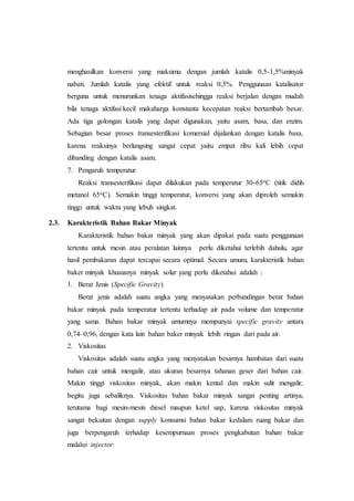 menghasilkan konversi yang maksimu dengan jumlah katalis 0,5-1,5%minyak
nabati. Jumlah katalis yang efektif untuk reaksi 0,5%. Penggunaan katalisator
berguna untuk menurunkan tenaga aktifasisehingga reaksi berjalan dengan mudah
bila tenaga aktifasi kecil makaharga konstanta kecepatan reaksi bertambah besar.
Ada tiga golongan katalis yang dapat digunakan, yaitu asam, basa, dan enzim.
Sebagian besar proses transesterifikasi komersial dijalankan dengan katalis basa,
karena reaksinya berlangsing sangat cepat yaitu empat ribu kali lebih cepat
dibanding dengan katalis asam.
7. Pengaruh temperatur
Reaksi transesterifikasi dapat dilakukan pada temperatur 30-65oC (titik didih
metanol 65oC). Semakin tinggi temperatur, konversi yang akan diproleh semakin
tinggi untuk waktu yang lebuh singkat.
2.3. Karakteristik Bahan Bakar Minyak
Karakteristik bahan bakar minyak yang akan dipakai pada suatu penggunaan
tertentu untuk mesin atau peralatan lainnya perlu diketahui terlebih dahulu, agar
hasil pembakaran dapat tercapai secara optimal. Secara umum, karakteristik bahan
baker minyak khususnya minyak solar yang perlu diketahui adalah :
1. Berat Jenis (Specific Gravity)
Berat jenis adalah suatu angka yang menyatakan perbandingan berat bahan
bakar minyak pada temperatur tertentu terhadap air pada volume dan temperatur
yang sama. Bahan bakar minyak umumnya mempunyai specific gravity antara
0,74–0,96, dengan kata lain bahan baker minyak lebih ringan dari pada air.
2. Viskositas
Viskositas adalah suatu angka yang menyatakan besarnya hambatan dari suatu
bahan cair untuk mengalir, atau ukuran besarnya tahanan geser dari bahan cair.
Makin tinggi viskositas minyak, akan makin kental dan makin sulit mengalir,
begitu juga sebaliknya. Viskositas bahan bakar minyak sangat penting artinya,
terutama bagi mesin-mesin diesel maupun ketel uap, karena viskositas minyak
sangat bekaitan dengan supply konsumsi bahan bakar kedalam ruang bakar dan
juga berpengaruh terhadap kesempurnaan proses pengkabutan bahan bakar
malalui injector.
 