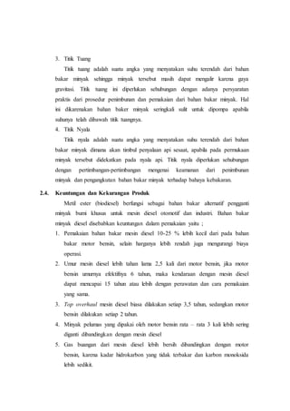 3. Titik Tuang
Titik tuang adalah suatu angka yang menyatakan suhu terendah dari bahan
bakar minyak sehingga minyak tersebut masih dapat mengalir karena gaya
gravitasi. Titik tuang ini diperlukan sehubungan dengan adanya persyaratan
praktis dari prosedur penimbunan dan pemakaian dari bahan bakar minyak. Hal
ini dikarenakan bahan baker minyak seringkali sulit untuk dipompa apabila
suhunya telah dibawah titik tuangnya.
4. Titik Nyala
Titik nyala adalah suatu angka yang menyatakan suhu terendah dari bahan
bakar minyak dimana akan timbul penyalaan api sesaat, apabila pada permukaan
minyak tersebut didekatkan pada nyala api. Titik nyala diperlukan sehubungan
dengan pertimbangan-pertimbangan mengenai keamanan dari penimbunan
minyak dan pengangkutan bahan bakar minyak terhadap bahaya kebakaran.
2.4. Keuntungan dan Kekurangan Produk
Metil ester (biodiesel) berfungsi sebagai bahan bakar alternatif pengganti
minyak bumi khusus untuk mesin diesel otomotif dan industri. Bahan bakar
minyak diesel disebabkan keuntungan dalam pemakaian yaitu ;
1. Pemakaian bahan bakar mesin diesel 10-25 % lebih kecil dari pada bahan
bakar motor bensin, selain harganya lebih rendah juga mengurangi biaya
operasi.
2. Umur mesin diesel lebih tahan lama 2,5 kali dari motor bensin, jika motor
bensin umurnya efektifnya 6 tahun, maka kendaraan dengan mesin diesel
dapat mencapai 15 tahun atau lebih dengan perawatan dan cara pemakaian
yang sama.
3. Top overhaul mesin diesel biasa dilakukan setiap 3,5 tahun, sedangkan motor
bensin dilakukan setiap 2 tahun.
4. Minyak pelumas yang dipakai oleh motor bensin rata – rata 3 kali lebih sering
diganti dibandingkan dengan mesin diesel
5. Gas buangan dari mesin diesel lebih bersih dibandingkan dengan motor
bensin, karena kadar hidrokarbon yang tidak terbakar dan karbon monoksida
lebih sedikit.
 