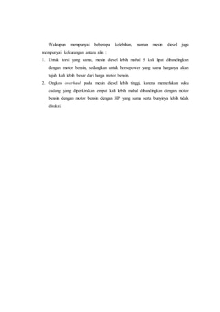 Walaupun mempunyai beberapa kelebihan, namun mesin diesel juga
mempunyai kekurangan antara alin :
1. Untuk torsi yang sama, mesin diesel lebih mahal 5 kali lipat dibandingkan
dengan motor bensin, sedangkan untuk horsepower yang sama harganya akan
tujuh kali lebih besar dari harga motor bensin.
2. Ongkos overhaul pada mesin diesel lebih tinggi, karena memerlukan suku
cadang yang diperkirakan empat kali lebih mahal dibandingkan dengan motor
bensin dengan motor bensin dengan HP yang sama serta bunyinya lebih tidak
disukai.
 