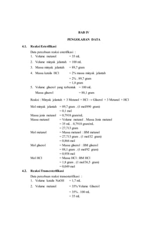 BAB IV
PENGOLAHAN DATA
4.1. Reaksi Esterifikasi
Data percobaan reaksi esterifikasi :
1. Volume metanol = 35 mL
2. Volume minyak jelantah = 100 mL
3. Massa minyak jelantah = 89,7 gram
4. Massa katalis HCl = 2% massa minyak jelantah
= 2% . 89,7 gram
= 1,8 gram
5. Volume gliserol yang terbentuk = 100 mL
Massa gliserol = 88,1 gram
Reaksi : Minyak jelantah + 3 Metanol + HCl → Gliserol + 3 Metanol + HCl
Mol minyak jelantah = 89,7 gram . (1 mol/890 gram)
= 0,1 mol
Massa jenis metanol = 0,7918 gram/mL
Massa metanol = Volume metanol . Massa Jenis metanol
= 35 mL . 0,7918 gram/mL
= 27,713 gram
Mol metanol = Massa metanol : BM metanol
= 27,713 gram . (1 mol/32 gram)
= 0,866 mol
Mol gliserol = Massa gliserol : BM gliserol
= 88,1 gram . (1 mol/92 gram)
= 0,958 mol
Mol HCl = Massa HCl : BM HCl
= 1,8 gram . (1 mol/36,5 gram)
= 0,049 mol
4.2. Reaksi Transesterifikasi
Data percobaan reaksi transesterifikasi :
1. Volume katalis NaOH = 1,7 mL
2. Volume metanol = 35% Volume Gliserol
= 35% . 100 mL
= 35 mL
 