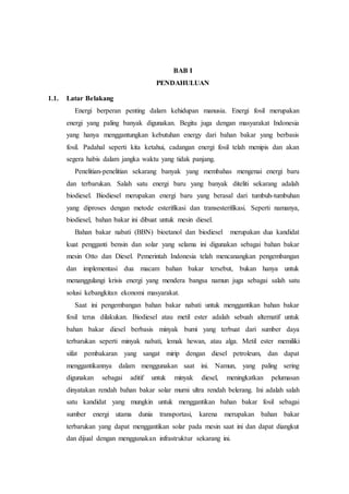 BAB I
PENDAHULUAN
1.1. Latar Belakang
Energi berperan penting dalam kehidupan manusia. Energi fosil merupakan
energi yang paling banyak digunakan. Begitu juga dengan masyarakat Indonesia
yang hanya menggantungkan kebutuhan energy dari bahan bakar yang berbasis
fosil. Padahal seperti kita ketahui, cadangan energi fosil telah menipis dan akan
segera habis dalam jangka waktu yang tidak panjang.
Penelitian-penelitian sekarang banyak yang membahas mengenai energi baru
dan terbarukan. Salah satu energi baru yang banyak diteliti sekarang adalah
biodiesel. Biodiesel merupakan energi baru yang berasal dari tumbuh-tumbuhan
yang diproses dengan metode esterifikasi dan transesterifikasi. Seperti namanya,
biodiesel, bahan bakar ini dibuat untuk mesin diesel.
Bahan bakar nabati (BBN) bioetanol dan biodiesel merupakan dua kandidat
kuat pengganti bensin dan solar yang selama ini digunakan sebagai bahan bakar
mesin Otto dan Diesel. Pemerintah Indonesia telah mencanangkan pengembangan
dan implementasi dua macam bahan bakar tersebut, bukan hanya untuk
menanggulangi krisis energi yang mendera bangsa namun juga sebagai salah satu
solusi kebangkitan ekonomi masyarakat.
Saat ini pengembangan bahan bakar nabati untuk menggantikan bahan bakar
fosil terus dilakukan. Biodiesel atau metil ester adalah sebuah alternatif untuk
bahan bakar diesel berbasis minyak bumi yang terbuat dari sumber daya
terbarukan seperti minyak nabati, lemak hewan, atau alga. Metil ester memiliki
sifat pembakaran yang sangat mirip dengan diesel petroleum, dan dapat
menggantikannya dalam menggunakan saat ini. Namun, yang paling sering
digunakan sebagai aditif untuk minyak diesel, meningkatkan pelumasan
dinyatakan rendah bahan bakar solar murni ultra rendah belerang. Ini adalah salah
satu kandidat yang mungkin untuk menggantikan bahan bakar fosil sebagai
sumber energi utama dunia transportasi, karena merupakan bahan bakar
terbarukan yang dapat menggantikan solar pada mesin saat ini dan dapat diangkut
dan dijual dengan menggunakan infrastruktur sekarang ini.
 